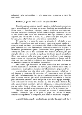 delimitada pela racionalidade e pelo consciente, representa a área da
concretude.

      Portanto, o que é a criatividade? Em que consiste?

       Consiste em um processo mental e prático, ainda bastante misterioso,
graças ao qual uma só pessoa ou um grupo, depois de ter pensado algumas
idéias novas e fantasiosas, consegue também realizá-las concretamente.
Portanto, não se trata de simples fantasia, nem de simples concretude: trata-se
de uma síntese entre estas duas habilidades. Ou seja, voltando ao nosso
esquema, uma síntese entre as áreas 2 e 3. A criatividade, para mim, não é só
ter idéias, mas saber realizá-las: é unir fantasia e concretude.
       O burocrata é só concreto, quem se alimenta de veleidades é um
sonhador. É uma síntese que pode acontecer entre uma fantasia medíocre e
uma concretude medíocre, e neste caso a criatividade obtida é muito baixa. Ou
pode acontecer entre uma forte fantasia e uma forte concretude: é quando a
criatividade que se obtém é genial. É uma síntese difícil, porque só os gênios
conseguem juntar em si duas qualidades tão díspares. Michelangelo, por
exemplo, não só soube inventar a cúpula de São Pedro, quando era já bem
idoso, mas também soube convencer o papa a privilegiar a sua proposta,
conseguiu que sua empresa fosse financiada, soube conduzi-la durante mais de
vinte anos com tenacidade e inteligência, coordenando o trabalho de centenas
de pedreiros, carpinteiros, escultores e fornecedores.
       Mas como hoje precisamos de muita criatividade para satisfazer as
infinitas necessidades sofisticadas do mercado, não podemos mais contar só
com os raros e únicos gênios. Devemos dar vida a inúmeros grupos criativos.
       A criatividade para mim não é só ter idéias, mas saber realizá-las é
unir fantasia e concretude. O burocrata é só concretude, e quem alimenta
veleidades é só um sonhador. Para que se obtenha um grupo criativo, é preciso
fazer conviver pessoas que sejam prevalentemente sonhadoras e pessoas
prevalentemente concretas. Se eu desejo me inserir numa equipe deste tipo,
devo antes descobrir se sou mais concreto ou mais propenso à fantasia. Só,
então deverei tentar encontrar o parceiro adequado, ou seja, complementar:
que me ajude a botar os pés no chão, se eu for muito sonhador, propenso à
fantasia; ou que me ajude a voar entre as nuvens, se eu for do tipo concreto.
       Mas não basta uma mistura adequada de pessoas, é necessário uma
liderança carismática que saiba guiar o grupo na direção de metas
compartilhadas por todos os integrantes, num clima de entusiasmo e de jogo.

      A criatividade grupal é um fenômeno peculiar às empresas? Ou é
 