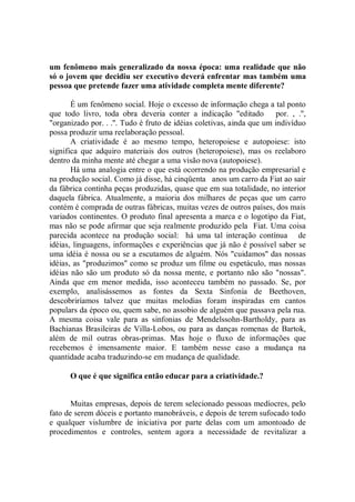 um fenômeno mais generalizado da nossa época: uma realidade que não
só o jovem que decidiu ser executivo deverá enfrentar mas também uma
pessoa que pretende fazer uma atividade completa mente diferente?

       É um fenômeno social. Hoje o excesso de informação chega a tal ponto
que todo livro, toda obra deveria conter a indicação "editado por. , .'',
"organizado por. . .''. Tudo é fruto de idéias coletivas, ainda que um indivíduo
possa produzir uma reelaboração pessoal.
       A criatividade é ao mesmo tempo, heteropoiese e autopoiese: isto
significa que adquiro materiais dos outros (heteropoiese), mas os reelaboro
dentro da minha mente até chegar a uma visão nova (autopoiese).
       Há uma analogia entre o que está ocorrendo na produção empresarial e
na produção social. Como já disse, há cinqüenta anos um carro da Fiat ao sair
da fábrica continha peças produzidas, quase que em sua totalidade, no interior
daquela fábrica. Atualmente, a maioria dos milhares de peças que um carro
contém é comprada de outras fábricas, muitas vezes de outros países, dos mais
variados continentes. O produto final apresenta a marca e o logotipo da Fiat,
mas não se pode afirmar que seja realmente produzido pela Fiat. Uma coisa
parecida acontece na produção social: há uma tal interação contínua de
idéias, linguagens, informações e experiências que já não é possível saber se
uma idéia é nossa ou se a escutamos de alguém. Nós "cuidamos'' das nossas
idéias, as "produzimos'' como se produz um filme ou espetáculo, mas nossas
idéias não são um produto só da nossa mente, e portanto não são "nossas".
Ainda que em menor medida, isso aconteceu também no passado. Se, por
exemplo, analisássemos as fontes da Sexta Sinfonia de Beethoven,
descobriríamos talvez que muitas melodias foram inspiradas em cantos
populars da époco ou, quem sabe, no assobio de alguém que passava pela rua.
A mesma coisa vale para as sinfonias de Mendelssohn-Bartholdy, para as
Bachianas Brasileiras de Villa-Lobos, ou para as danças romenas de Bartok,
além de mil outras obras-primas. Mas hoje o fluxo de informações que
recebemos é imensamente maior. E também nesse caso a mudança na
quantidade acaba traduzindo-se em mudança de qualidade.

      O que é que significa então educar para a criatividade.?


       Muitas empresas, depois de terem selecionado pessoas medíocres, pelo
fato de serem dóceis e portanto manobráveis, e depois de terem sufocado todo
e qualquer vislumbre de iniciativa por parte delas com um amontoado de
procedimentos e controles, sentem agora a necessidade de revitalizar a
 