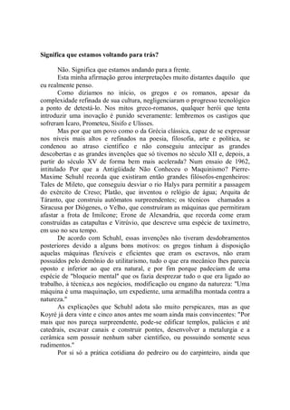 Significa que estamos voltando para trás?

       Não. Significa que estamos andando para a frente.
       Esta minha afirmação gerou interpretações muito distantes daquilo que
eu realmente penso.
       Como dizíamos no início, os gregos e os romanos, apesar da
complexidade refinada de sua cultura, negligenciaram o progresso tecnológico
a ponto de detestá-lo. Nos mitos greco-romanos, qualquer herói que tenta
introduzir uma inovação é punido severamente: lembremos os castigos que
sofreram Ícaro, Prometeu, Sísifo e Ulisses.
       Mas por que um povo como o da Grécia clássica, capaz de se expressar
nos níveis mais altos e refinados na poesia, filosofia, arte e política, se
condenou ao atraso científico e não conseguiu antecipar as grandes
descobertas e as grandes invenções que só tivemos no século XII e, depois, a
partir do século XV de forma bem mais acelerada? Num ensaio de 1962,
intitulado Por que a Antigüidade Não Conheceu o Maquinismo? Pierre-
Maxime Schuhl recorda que existiram então grandes filósofos-engenheiros:
Tales de Mileto, que conseguiu desviar o rio Halys para permitir a passagem
do exército de Creso; Platão, que inventou o relógio de água; Arquita de
Táranto, que construiu autômatos surpreendentes; os técnicos chamados a
Siracusa por Diógenes, o Velho, que construíram as máquinas que permitiram
afastar a frota de Imilcone; Erone de Alexandria, que recorda come eram
construídas as catapultas e Vitrúvio, que descreve uma espécie de taxímetro,
em uso no seu tempo.
       De acordo com Schuhl, essas invenções não tiveram desdobramentos
posteriores devido a alguns bons motivos: os gregos tinham à disposição
aquelas máquinas flexíveis e eficientes que eram os escravos, não eram
possuídos pelo demônio do utilitarismo, tudo o que era mecânico lhes parecia
oposto e inferior ao que era natural, e por fim porque padeciam de uma
espécie de "bloqueio mental'' que os fazia desprezar tudo o que era ligado ao
trabalho, à técnica,s aos negócios, modificação ou engano da natureza: ''Uma
máquina é uma maquinação, um expediente, uma armadilha montada contra a
natureza.''
       As explicações que Schuhl adota são muito perspicazes, mas as que
Koyré já dera vinte e cinco anos antes me soam ainda mais convincentes: "Por
mais que nos pareça surpreendente, pode-se edificar templos, palácios e até
catedrais, escavar canais e construir pontes, desenvolver a metalurgia e a
cerâmica sem possuir nenhum saber científico, ou possuindo somente seus
rudimentos.''
       Por si só a prática cotidiana do pedreiro ou do carpinteiro, ainda que
 