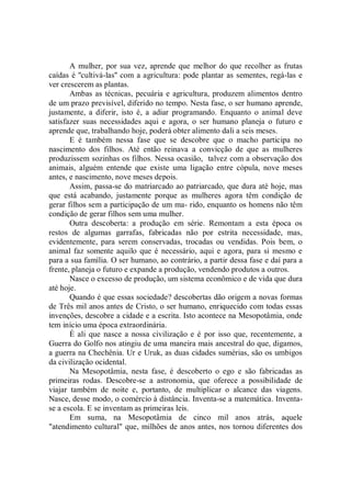 A mulher, por sua vez, aprende que melhor do que recolher as frutas
caídas é ''cultivá-las'' com a agricultura: pode plantar as sementes, regá-las e
ver crescerem as plantas.
       Ambas as técnicas, pecuária e agricultura, produzem alimentos dentro
de um prazo previsível, diferido no tempo. Nesta fase, o ser humano aprende,
justamente, a diferir, isto é, a adiar programando. Enquanto o animal deve
satisfazer suas necessidades aqui e agora, o ser humano planeja o futuro e
aprende que, trabalhando hoje, poderá obter alimento dali a seis meses.
       E é também nessa fase que se descobre que o macho participa no
nascimento dos filhos. Até então reinava a convicção de que as mulheres
produzissem sozinhas os filhos. Nessa ocasião, talvez com a observação dos
animais, alguém entende que existe uma ligação entre cópula, nove meses
antes, e nascimento, nove meses depois.
       Assim, passa-se do matriarcado ao patriarcado, que dura até hoje, mas
que está acabando, justamente porque as mulheres agora têm condição de
gerar filhos sem a participação de um ma- rido, enquanto os homens não têm
condição de gerar filhos sem uma mulher.
       Outra descoberta: a produção em série. Remontam a esta época os
restos de algumas garrafas, fabricadas não por estrita necessidade, mas,
evidentemente, para serem conservadas, trocadas ou vendidas. Pois bem, o
animal faz somente aquilo que é necessário, aqui e agora, para si mesmo e
para a sua família. O ser humano, ao contrário, a partir dessa fase e daí para a
frente, planeja o futuro e expande a produção, vendendo produtos a outros.
       Nasce o excesso de produção, um sistema econômico e de vida que dura
até hoje.
       Quando é que essas sociedade? descobertas dão origem a novas formas
de Três mil anos antes de Cristo, o ser humano, enriquecido com todas essas
invenções, descobre a cidade e a escrita. Isto acontece na Mesopotâmia, onde
tem início uma época extraordinária.
       É ali que nasce a nossa civilização e é por isso que, recentemente, a
Guerra do Golfo nos atingiu de uma maneira mais ancestral do que, digamos,
a guerra na Chechênia. Ur e Uruk, as duas cidades sumérias, são os umbigos
da civilização ocidental.
       Na Mesopotâmia, nesta fase, é descoberto o ego e são fabricadas as
primeiras rodas. Descobre-se a astronomia, que oferece a possibilidade de
viajar também de noite e, portanto, de multiplicar o alcance das viagens.
Nasce, desse modo, o comércio à distância. Inventa-se a matemática. Inventa-
se a escola. E se inventam as primeiras leis.
       Em suma, na Mesopotâmia de cinco mil anos atrás, aquele
"atendimento cultural" que, milhões de anos antes, nos tornou diferentes dos
 