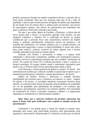perfeita, permanece baseada na simples experiência técnica e portento não se
torna nunca tecnologia. Para que isso aconteça, para que se dê o salto de
qualidade, é preciso que existam pessoas desligadas da prática que disponham
de um tempo livre do esforço físico e tenham gosto em teorizar, seja através
de especulações mentais, seja através de experimentos por intermédio dos
quais a natureza é observada, cutucada e provocada.
       Por que é que então, depois de Euclides e Ptolomeu, a ciência não dá
novos passos para a frente e é necessário aguardar vinte séculos, até que
cheguem Copérnico e Galileu? Eis a explicação de Koyré: os gregos
acreditavam que a precisão fosse uma característica exclusiva do mundo
celeste e, portento, perfeitamente mensurável através da paciência e da
exatidão dos astrônomos. Já o mundo sublunar, isto é o mundo humano, era
dominado pela imprecisão, o acaso e a imprevisibilidade. E, assim, não valia a
pena tentar medi-lo, contá-lo, avaliá-lo de forma alguma com a mesma
exatidão matemática reservada ao mundo sideral.
       Somente com Galileu o movimento, o tempo e o espaço serão
submetidos a observações sistemáticas, medidos com instrumentos precisos,
avaliados através de experimentos pontuais que são a própria "encarnação da
teoria". Só a partir do século XV a reflexão precederá; a ação e a técnica se
tornará tecnologia. Os gregos tinham usado a astronomia matemática para
medir o céu, e Newton usará a Física matemática para medir a Terra.
       Com Descartes, a teoria penetrará na prática e a guiará. "É através dos
instrumentos de medida que a idéia de exatidão se apossa deste mundo e que o
mundo da precisão passa a substituir o mundo aproximativo'', diz Koyré.
       Depois de Galileu, Newton e Descartes, a exatidão marchou
triunfalmente por trezentos anos e colonizou, aos poucos, os vários campos
da ciência e da técnica. A sociedade industrial, encarnação histórica desta
marcha, se caracteriza pelo frenesi da precisão, pela preferência da quantidade
em vez da qualidade, pela planificação da produção e do consumo, que
obedecem a procedimentos específicos nos mínimos detalhes. Por intermédio
do cronômetro de Taylor, a precisão conquista a fábrica e a organização
espontânea se transforma em "administração científica".

      Quer dizer que o universo moderno da precisão representa um
passo à frente feito pela civilização, com respeito to mundo arcaico da
aproximação?

      Certamente é um grande passo à frente em relação ao mundo rural,
dominado pelo acaso, pela emotividade primitiva, pela aproximação, pela
ignorância e pela miséria. Parafraseando Le Corbusier, eu diria que se trata da
 