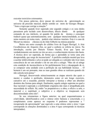 executar exercícios extenuantes.
       Em pouca palavras, deve passar do universo da aproximação ao
universo da precisão musical, dando sentido ao moto de Georges Braque:
"Amo a regra que corrige a emoção."
       Somente quando tiver superado este segundo estágio e os seus dedos
passearem pelo teclado com desenvoltura, dóceis diante              de qualquer
comando do seu intelecto, só quando for patrão da técnica e conseguir
traduzir quase que automaticamente, sem qualquer intencionalidade, as suas
notas mentais em notas reais, poderá criar músicas imortais. Este é o caso de
Mozart na música clássica ou de João Gilberto na música popular.
       Retiro um outro exemplo do célebre livro de Eugen Herrigel, A Arte
Cavalheiresca do Arqueiro Zen, ao qual a senhora se referiu no início. Na
introdução, escrita por Daisetz Teitaro Suzuki, lê-se que "para ser
verdadeiramente um mestre no tiro ao arco, o conhecimento técnico não basta.
A técnica deve ser superada, de forma que o aprendido se torne uma arte
desaprendida, que surge do inconsciente''. A perfeita condição mental que leva
a acertar infalivelmente o alvo só pode ser atingida se o atirador não tiver mais
consciência de ser um atirador e de ter um alvo a atingir. "Mas ele só atinge
esta condição de inconsciência se for perfeitamente livre e desapegado de si,
se compuser uma unidade com a perfeição da sua habilidade técnica . . O
homem é um ser pensante, mas as suas grandes obras se realizam quando ele
não calcula nem pensa.''
       Herrigel, descrevendo minuciosamente as etapas através das quais o
mestre o conduz à perfeição, demonstra como só um longo exercício,
cansativo até a exaustão, permite introjetar a técnica e obter um absoluto
domínio das formas para atingir, finalmente, aquele estágio supremo no qual a
fase racional é superada e a mobilidade originária não mais é atrapalhada pela
necessidade de refletir. Só, então "os preparativos e a obra, o ofício e a arte, o
material e o espiritual, o subjetivo e o objetivo se traspassam sem
descontinuidade entre eles".
       Se nos retomarmos a figura anterior, na qual esquematizamos a
criatividade, identificando-a com a síntese entre fantasia e concretude, e a
completamos como aparece no esquema 4 podemos representar a "
recuperação da aproximação'' que equivale a uma síntese entre a área 1 (que
corresponde às emoções dominadas) e a área 4 (que corresponde às técnicas
introjetadas).
 