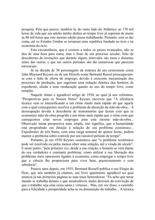 pesquisa. Pelo que parece, também lá, do outro lado do Atlântico, as 170 mil
horas de vida que um adulto médio dedica ao tempo livre já superam de muito
as 80 mil horas que este mesmo adulto passa trabalhando. Portanto, sem se dar
conta, até os Estados Unidos se tornaram uma república fundada no ócio e na
economia do ócio.
       Esta circunstância, que é comum a todos os países avançados, não se
deu de uma hora para outra, mas é fruto de um processo secular, feito de
descobertas de invenções que durante alguns intervalos são raras e distantes
umas das outras, e que em outros períodos são tão numerosas que parecem
torrenciais.
       Já na década de 30 personagens da estatura de um economista come
John Maynard Keynes ou de um filósofo come Bertrand Russel preocupavam-
se com a falta de oferta de emprego, devido à crescente mecanização dos
processes de produção, que sugeriam uma redução drástica dos horários de
expediente, aliada a uma reeducação quanto ao uso do tempo livre, come
remédio.
       Naquele ótimo e agradável artigo de 1930, ao qual já nos referimos,
"Perspectivas para os Nossos Netos'' Keynes escreveu que "A eficiência
técnica vem se intensificando a um ritmo muito mais rápido do que aquele
com o qual conseguimos resolver o problema da absorção da mão-de-obra... A
desocupação devida á descoberta de instrumentos que fazem com que se
economize mão-de-obra progride a um ritmo mais rápido que o ritmo com que
conseguimos criar novos empregos para esta mesma mão-de-obra...
Observado numa perspectiva mais ampla, isto significa, que a humanidade
está progredindo em direção à solução do seu problema econômico...
Expedientes de três horas, com uma carga semanal de quinze horas, podem
manter o problema sobre controle por um razoável período de tempo".
       Portanto, já em 1930 Keynes sustentava que "o problema econômico
pode ser resolvido ou pelos menos obter uma solução, até a virada do século''.
E neste ponto, ''pela primeira vez, desde a sua criação, o homem se verá diante
do seu verdadeiro e constante problema: como utilizar a sua liberação dos
problemas mais opressores ligados à economia, como empregar o tempo livre
que a ciência lhe proporciona para viver bem, prazerosamente e com
sabedoria''.
       Poucos anos depois, em 1935, Bertrand Russell publica o seu Elogio do
Ócio, que nós também já citamos, um livro igualmente agradável no qual
anuncia já nas primeiras páginas as suas teses heterodoxas: "Eu acho que neste
mundo se trabalha demais e que incalculáveis males derivam da convicção de
que o trabalho seja uma coisa santa e virtuosa... Mas, em vez disso, o caminho
para a felicidade e prosperidade acha-se na diminuição do trabalho... A técnica
 