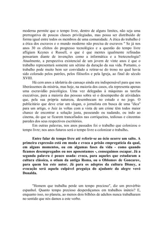 moderna permite que o tempo livre, dentro de alguns limites, não seja uma
prerrogativa de poucas classes privilegiadas, mas possa ser distribuído de
forma igual entre todos os membros de uma comunidade. A ética do trabalho é
a ética dos escravos e o mundo moderno não precisa de escravos '' Se já nos
anos 30 os efeitos do progresso tecnológico e a questão do tempo livre
afligiam Keynes e Russell, o que é que mentes igualmente refinadas
pensariam diante de invenções como a informática e a biotecnologia?
Atualmente, a perspectiva existencial de um jovem de vinte anos é que o
trabalho representará somente um sétimo da duração da sua vida. Portanto, o
trabalho pode muito bem ser convidado a retirar-se do trono no qual havia
sido colorado pelos patrões, pelos filósofos e pela Igreja, ao final do século
XVIII.
       Há cem anos a idolatria do cansaço ainda era indispensável para que nos
liberássemos da miséria, mas hoje, na maioria dos casos, ela representa apenas
uma escravidão psicológica. Uma vez delegadas à máquinas as tarefas
executivas, para a maioria das pessoas sobra só o desempenho de atividades
que, pela sua própria natureza, desembocam no estudo e no jogo. O
publicitário que deve criar um slogan, o jornalista em busca de uma ''dica''
para um artigo, o Juiz às voltas com a vista de um crime têm todos maior
chance de encontrar a solução justa, passeando ou nadando, ou indo ao
cinema, do que se ficarem trancafiados nas corriqueiras, tediosas e cinzentas
paredes dos seus respectivos escritórios.
       Em outras palavras, nos anos passados foi o trabalho que colonizou o
tempo livre; nos anos futuros será o tempo livre a colonizar o trabalho.

      Entre falar de tempo livre até referir-se ao ócio ocorre um salto. A
primeira expressão está em moda e evoca a prisão empregatícia da qual,
em alguns momentos, ou em algumas fases da vida - como quando
ficamos desempregados ou nos aposentamos -, conseguimos escapar. Já a
segunda palavra é pouco usada: evoca, para aqueles que estudaram a
cultura clássica, o otium da antiga Roma, ou o Oblomov de Goncarov,
para quem leu este autor. Já para os adeptos da cultura Disney, a
evocação será aquela culpável preguiça do ajudante da alegre vovó
Donalda.


      "Homem que trabalha perde um tempo precioso", diz um provérbio
espanhol. Quanto tempo precioso desperdiçamos em trabalhos inúteis? E,
enquanto isso, no planeta, ao menos dois bilhões de adultos nunca trabalharam
no sentido que nós damos a este verbo.
 