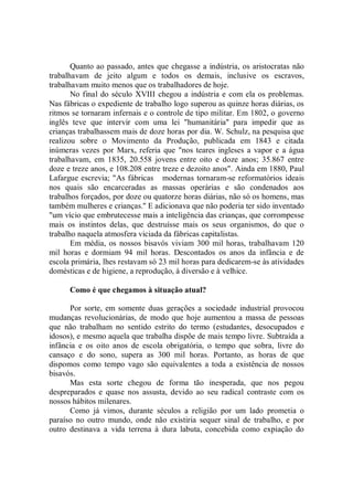 Quanto ao passado, antes que chegasse a indústria, os aristocratas não
trabalhavam de jeito algum e todos os demais, inclusive os escravos,
trabalhavam muito menos que os trabalhadores de hoje.
       No final do século XVIII chegou a indústria e com ela os problemas.
Nas fábricas o expediente de trabalho logo superou as quinze horas diárias, os
ritmos se tornaram infernais e o controle de tipo militar. Em 1802, o governo
inglês teve que intervir com uma lei "humanitária'' para impedir que as
crianças trabalhassem mais de doze horas por dia. W. Schulz, na pesquisa que
realizou sobre o Movimento da Produção, publicada em 1843 e citada
inúmeras vezes por Marx, referia que "nos teares ingleses a vapor e a água
trabalhavam, em 1835, 20.558 jovens entre oito e doze anos; 35.867 entre
doze e treze anos, e 108.208 entre treze e dezoito anos". Ainda em 1880, Paul
Lafargue escrevia; "As fábricas modernas tornaram-se reformatórios ideais
nos quais são encarceradas as massas operárias e são condenados aos
trabalhos forçados, por doze ou quatorze horas diárias, não só os homens, mas
também mulheres e crianças.'' E adicionava que não poderia ter sido inventado
"um vício que embrutecesse mais a inteligência das crianças, que corrompesse
mais os instintos delas, que destruísse mais os seus organismos, do que o
trabalho naquela atmosfera viciada da fábricas capitalistas.
       Em média, os nossos bisavós viviam 300 mil horas, trabalhavam 120
mil horas e dormiam 94 mil horas. Descontados os anos da infância e de
escola primária, lhes restavam só 23 mil horas para dedicarem-se às atividades
domésticas e de higiene, a reprodução, à diversão e à velhice.

      Como é que chegamos à situação atual?

      Por sorte, em somente duas gerações a sociedade industrial provocou
mudanças revolucionárias, de modo que hoje aumentou a massa de pessoas
que não trabalham no sentido estrito do termo (estudantes, desocupados e
idosos), e mesmo aquela que trabalha dispõe de mais tempo livre. Subtraída a
infância e os oito anos de escola obrigatória, o tempo que sobra, livre do
cansaço e do sono, supera as 300 mil horas. Portanto, as horas de que
dispomos como tempo vago são equivalentes a toda a existência de nossos
bisavós.
      Mas esta sorte chegou de forma tão inesperada, que nos pegou
despreparados e quase nos assusta, devido ao seu radical contraste com os
nossos hábitos milenares.
      Como já vimos, durante séculos a religião por um lado prometia o
paraíso no outro mundo, onde não existiria sequer sinal de trabalho, e por
outro destinava a vida terrena à dura labuta, concebida como expiação do
 