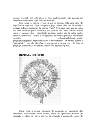pecado original. Sob esta ótica, o ócio evidentemente, não poderia ser
concebido senão como o pai de todos os vícios.
       Hoje ainda a palavra evoca, já em si mesma, toda uma série de
significados negativos. Faça comigo um jogo ocioso: abra um dicionário e
assinale todos os sinônimos da palavra "Ócio''. Veja aqui: neste que eu tenho
nas mãos encontro quinze sinônimos, dos quais só três (lazer, trabalho mental
suave e repouso) têm       significado positivo; quatro são de sabor neutro
(inércia, inatividade inação e divagação) e sete tem significado claramente
negativo                                          (mândria,debilidade, acídia,
preguiça,negligência, improdutividade e desocupação). O décimo quinto é
"ociosidade", que não classifico, já que possui a mesma raiz de ócio. A
preguiça, como sabe, é até mesmo um dos sete pecados capitais.



      RIZOMA DO ÓCIO




       Quem tiver a ociosa paciência de pesquisar os sinônimos dos
sinônimos, acrescentará; outros termos, vários de significado positivo (de
distração a alívio, de paz a recreio, de diversão a descanso), alguns de
 