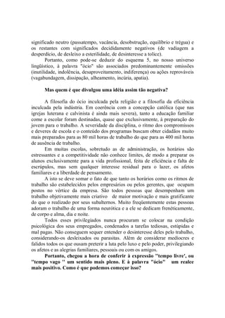 significado neutro (passatempo, vacância, desobstrução, equilíbrio e trégua) e
os restantes com significados decididamente negativos (de vadiagem a
desperdício, de desleixo a esterilidade, de desinteresse a tolice).
        Portanto, como pode-se deduzir do esquema 5, no nosso universo
lingüístico, à palavra "ócio" são associados predominantemente omissões
(inutilidade, indolência, desaproveitamento, indiferença) ou ações reprováveis
(vagabundagem, dissipação, alheamento, incúria, apatia).

      Mas quem é que divulgou uma idéia assim tão negativa?

       A filosofia do ócio inculcada pela religião e a filosofia da eficiência
inculcada pela indústria. Em coerência com a concepção católica (que nas
igrejas luterana e calvinista é ainda mais severa), tanto a educação familiar
come a escolar foram destinadas, quase que exclusivamente, à preparação do
jovem para o trabalho. A severidade da disciplina, o ritmo dos compromissos
e deveres de escola e o conteúdo dos programas buscam obter cidadãos muito
mais preparados para as 80 mil horas de trabalho do que para as 400 mil horas
de ausência de trabalho.
       Em muitas escolas, sobretudo as de administração, os horários são
estressantes e a competitividade não conhece limites, de modo a preparar os
alunos exclusivamente para a vida profissional, feita de eficiência e falta de
escrúpulos, mas sem qualquer interesse residual para o lazer, os afetos
familiares e a liberdade de pensamento.
       A isto se deve somar o fato de que tanto os horários como os ritmos de
trabalho são estabelecidos pelos empresários ou pelos gerentes, que ocupam
postos no vértice da empresa. São todos pessoas que desempenham um
trabalho objetivamente mais criativo de maior motivação e mais gratificante
do que o realizado por seus subalternos. Muito freqüentemente estas pessoas
adoram o trabalho de uma forma neurótica e a ele se dedicam frenéticamente,
de corpo e alma, dia e noite.
       Todos esses privilegiados nunca procuram se colocar na condição
psicológica dos seus empregados, condenados a tarefas tediosas, estúpidas e
mal pagas. Não conseguem sequer entender o desinteresse deles pelo trabalho,
considerando-os desleixados ou parasitas. Além de considerar medíocres e
falidos todos os que ousam preterir a luta pelo luxo e pelo poder, privilegiando
os afetos e as alegrias familiares, pessoais ou com os amigos.
       Portanto, chegou a hora de conferir à expressão ''tempo livre', ou
''tempo vago '' um sentido mais pleno. E à palavra "ócio" um realce
mais positivo. Como é que podemos começar isso?
 