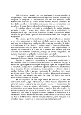 Hoje felizmente conspira com esse propósito o progresso tecnológico
que prolonga a vida e torna supérflua uma boa parte do cansaço humano, hoje
delegável às máquinas. A desorientação que isso nos provocou, como
trabalhadores calejados que somos, durará enquanto não nos libertarmos do
tabu da laboriosidade como um fim em si mesma e no nos convertermos, sem
complexos de culpa, da obsessão do bem-feito ao prazer do bem-estar.
       O trabalho oferece sobretudo a possibilidade de ganhar dinheiro,
prestígio e poder. O tempo livre oferece sobretudo a possibilidade de
introspecção, de jogo, de convívio, de amizade, de amor e de aventura. Não se
entende por que o prazer ligado ao trabalho deveria acabar com a alegria do
tempo livre.
       Mas a missão que temos diante de nós consiste em educar nós mesmos
e aos outros a contaminar o estudo com o trabalho e com o jogo, até fazer do
ócio uma arte refinada, uma escolha de vida, uma fonte inesgotável de idéias.
Até realizarmos o "ócio criativo'' O melhor exemplo é do carnaval brasileiro,
nas suas diversas variações locais. Até o momento, tive a oportunidade de
apreciar só o carnaval do Rio, mas foi o bastante para observar que nele
confluem e se misturam, suavemente, produção de sentido com produção de
riqueza, alegria com aprendizado, pluralismo com identidade.
       A sua auto-organização é um caos que se compõe milagrosamente de
estruturas de forma ordenada, graças à motivação.
       Fantasia e concretude, sensualidade e androgenia, emotividade e
racionalidade criam um clima de exaltação que sublima o cansaço em jogo, a
música em algumas prescrições alegres e as poucas regras em disciplina aceita
e introjetada. A organização aprende com a própria experiência; metaboliza as
mais modernas técnicas construtivas, comunicativas e estéticas, inclui e
acolhe, abolindo todo e qualquer sentimento de estranheza entre quem
participa e assiste. É uma festa doce, não agressiva. Não controla, constrange,
mas domestica com o fascínio dos sons e das cores. Cria riqueza, mas afunda
na economia do dom e não do lucro.
       Se não dispusesse de uma carga imensa de motivação, se nele não
confluíssem esforço, jogo e aprendizado, a imensa máquina organizativa do
carnaval carioca precisaria de um aparato enorme e onerosíssimo de
funcionários a serem recrutados, selecionados,          assumidos, adestrados,
administrados, controlados, incentivados e punidos. Pois ela envolve, de
forma coordenada, um número de pessoas bem mais elevado que o da General
Motors e da IBM juntas, e cujo giro de capital é superior ao da Petrobrás. E a
exuberância criativa do carnaval brasileiro, diante da qual os desfiles de moda
de Paris e de Milão mais parecem exibições anêmicas, seria esmagada pela
armadura rígida e burocrática de uma marca registrada empresarial.
 