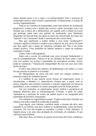 outros animais passa a ser a regra e se institucionaliza? Sim, o processo de
aculturação torna-se mais extenso e generalizado. Evidentemente, a criação da
escola é importantíssima.
       Pode-se ter a história da humanidade como uma história de aculturação
progressiva: começa com o animal que socorre a prole, prossegue com o ser
humano que a educa até a adolescência, em seguida com a criação da escola
que prolonga ainda mais este período de aculturação, para finalmente
chegarmos aos dias de hoje, nos quais os meios de comunicação de massa nos
"educam'' e nos "aculturam" desde o nascimento até a nossa morte.
       Mas que significado o senhor atribui a esse termo "aculturação"?
Aculturar significa colonizar o cérebro com o objetivo de mol- dá-lo, de modo
que faça aquilo que o grupo de referência considera útil. Não é um termo
sempre positivo. Uma quadrilha de ladröes também é capaz de aculturar,
ensinando a roubar.
       Vamos voltar à Mesopotâmia.
       Junto com a escrita, foi realizada uma outra invenção fundamental: o
selo de acompanhamento. Tratava-se de um tijolinho de barra sobre o qual,
com um canudo, era escrita a quantidade de mercadoria enviada. Assim,
podia-se comunicar: "Atenção,este transportador lhe traz um saco com vinte
quilos de trigo."
       O selo é uma síntese de comércio, de globalização e de cultura, e é com
ele que nascem os números e as moedas.
       Da Mesopotâmia de cinco mil anos atrás nos chegam também os
primeiros relatos de verdadeira poesia.
       E é também lá que nascem novas formas de organização social: o
autoritarismo, a ditadura e o imperialismo. Formas que, a seguir, com os
persas, atingirão uma estrutura excelente: o exército organizado em forma de
quadrilátero, com o condutor no centro, protegido assim de forma perfeita.
       Até esse momento, as organizações sociais tendem a permanecer de
pequena dimensão para se auto-protegerem. Contudo, a partir de então,
expandem-se: a proteção do centro, da capital, passa a ser assegurada pela
quantidade de território conquistado.
       Até culminar no imperialismo romano: Trajano tenta fazer coincidir seu
império com toda a superfície conhecida do planeta.
       Logo depois, com Adriano, a política muda: o sistema não deve mais
expandir-se ao infinito, mas deve realizar-se completamente, como um hortus
conclusus. Por isso são erigidas as muralhas, é criado o Vallo Adrianeo. O
Império passa a ser uma zona protegida de civilização, de cidadania. O que
está fora é pura barbárie.
       Mas antes disso, na Grécia, no quinto século antes de Cristo, amadurece
 