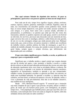 Mas aqui estamos falando da alquimia dos mestres. Já para os
principiantes, qual seria o seu parecer quanto ao bom uso do tempo livre?

       Para cada um de nós, tempo livre significa viagem, cultura, erotismo,
estética, repouso, esporte, ginástica, meditação e reflexão. Significa, antes de
tudo, nos exercitarmos em descobrir quantas coisas podemos fazer, desde
hoje, no nosso tempo disponível, sem gastar um tostão: passear sozinhos ou
com amigos, ir à praia, fazer amor com a pessoa amada, adivinhar os
pensamentos, os problemas e as paixões que estão por trás dos rostos dos
transeuntes, admirar os quadros expostos em cada igreja, assistir a um festival
na televisão, ler um livro, provocar uma discussão com um motorista de táxi,
jogar conversa fora com os mendigos, admirar a sábia beleza de uma garrafa,
de um ovo ou das carruagens antigas que ainda passam pelas ruas. Balançar
numa rede, que, como já disse, me parece encarnar o símbolo por excelência
do trabalho criativo, perfeita antítese da linha de montagem, a qual foi o
símbolo do trabalho alienado. Em suma, dar sentido à coisas de todo o dia, em
geral lindas, sempre iguais e sempre diversas, que infelizmente são
depreciadas pelo uso cotidiano.

     O que estes dados significam para a família, a escola, as políticas de
emprego e para a organização social?

       Significam que o trabalho perdeu o papel central que ocupou durante
um par de séculos até agora, e que, portanto, a família, a escola e a mídia
devem colocar ao lado da atual educação profissional dos jovens um outro tipo
de educação, igualmente séria, com vistas as atividades lúdicas e culturais. Do
mesmo jeito que se aprende a ser técnico de informática torneiro mecânico,
engenheiro ou farmacêutico, também se aprende a ser pai, telespectador,
cidadão e turista. Se aprende a escolher e a apreciar um filme, um concerto, ou
ainda uma localidade balneária. Se aprende a escolher e a apreciar uma boa
culinária, um bom hotel, as belezas da natureza e da arte. Se aprende, enfim, a
viver a plenitude da vida pós-industrial, feita não só de trabalho cansativo,
mas também de ócio inteligente.
       Desde 1935, Bertrand Russell sugeria: "É essencial que a instrução
seja mais completa do que é agora e que procure, em parte, educar e refinar o
gosto, de modo que um homem possa gozar, com inteligência, do próprio
tempo livre... Uma população que trabalha pouco, para que seja feliz, deve ser
instruída, e esta instrução deve levar em conta as alegrias do espírito, além das
utilidades diretas derivadas do saber científico.''
 