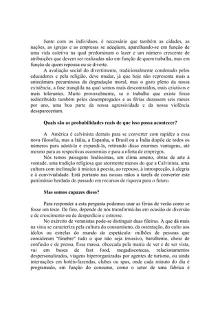 Junto com os indivíduos, é necessário que também as cidades, as
nações, as igrejas e as empresas se adeqüem, aparelhando-se em função de
uma vida coletiva na qual predominam o lazer e um número crescente de
atribuições que devem ser realizadas não em função de quem trabalha, mas em
função de quem repousa ou se diverte.
       A avaliação social do divertimento, tradicionalmente condenado pelos
educadores e pela religião, deve mudar, já que hoje não representa mais a
antecâmara pecaminosa da degradação moral, mas o gozo pleno da nossa
existência, a fase tranqüila na qual somos mais descontraídos, mais criativos e
mais tolerantes. Muito provavelmente, se o trabalho que existe fosse
redistribuído também pelos desempregados e as férias durassem seis meses
por ano, uma boa parte da nossa agressividade e da nossa violência
desapareceriam.

      Quais são as probabilidades reais de que isso possa acontecer?

       A América é calvinista demais para se converter com rapidez a essa
nova filosofia, mas a Itália, a Espanha, o Brasil ou a Índia dispõe de todos os
números para adotá-la e expandi-la, retirando disso enormes vantagens, até
mesmo para as respectivas economias e para a oferta de empregos.
       Nós temos paisagens lindíssimas, um clima ameno, obras de arte à
vontade, uma tradição religiosa que atormente menos do que a Calvinista, uma
cultura com inclinação à música à poesia, ao repouso, à introspecção, à alegria
e à convívialidade. Está portanto nas nossas mãos a tarefa de converter este
patrimônio herdado do passado em recursos de riqueza para o futuro.

      Mas somos capazes disso?

       Para responder a esta pergunta podemos usar as férias de verão como se
fosse um teste. De fato, depende de nós transformá-las em ocasião de diversão
e de crescimento ou de desperdício e estresse.
       No exército de veranistas pode-se distinguir duas fileiras. A que dá mais
na vista se caracteriza pela cultura do consumismo, da ostentação, do culto aos
ídolos ou estrelas do mundo do espetáculo: milhões de pessoas que
consideram ''fúnebre'' tudo o que não seja invasivo, barulhento, cheio de
confusão e de pressa. Essa massa, obcecada pela mania de ver e de ser vista,
vai em busca de fast food, megadiscotecas, relacionamentos
despersonalizados, viagens hiperorganizadas por agentes de turismo, ou ainda
internações em hotéis-fazendas, clubes ou spas, onde cada minuto do dia é
programado, em função do consumo, como o setor de uma fábrica é
 