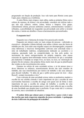 programado em função da produção. Isso vale tanto para Rimini como para
Capri, para o Quênia ou a Califórnia.
       A outra fileira, mais exígua e mais sábia, cunha as próprias férias com a
cultura do repouso, da leitura e da privacidade: considera um inferno tudo o
que não seja silêncio, ordem, calma, beleza e limpeza. Este grupo,
culturalmente elitista, procura ambientes amenos, entretenimentos variados e
refinados, a possibilidade de resguardar sua privacidade sem sofrer a invasão
dos outras, é atenta aos detalhes e busca relacionamentos personalizados.

      E enquanto isso?

       Enquanto isso o fantasma do tempo livre passeia pelo mundo.
       Enquanto um número cada vez mais exíguo de pessoas - sobretudo os
executivos - obrigadas á labuta defende com unhas e dentes suas dez horas de
trabalho por dia, sem ceder uma migalha sequer aos desempregados, enquanto
estas laboriosas e irascíveis formiguinhas cultivam com solicitude tenaz o
mito do trabalhador indefeso, completamente dedicado ao escritório e à
empresa, apostando tudo na competitividade, na luta pelo poder, no
incremento do maior enriquecimento da própria empresa, uma massa
crescente de cigarras bem-informadas tomou consciência de que a sociedade
pós-industrial é fundada no tempo livre, no lazer, no ócio, na valorização do
próprio fim de semana e das próprias férias muito mais do que na planificação
das vendas ou dos investimentos dos outros.
       Estamos na soleira de uma sociedade ociosa, e só de pensar nisso o
dever laborioso se enfurece, neuroticamente devoto das suas reuniões de
trabalho, das suas transferências por motivo de trabalho e dos seus almoços
para discutir trabalho. "A idéia de que o pobre possa gozar do ócio - disse
Russell - sempre incomodou o rico."
       Com o advento de uma sociedade ociosa, todos os parâmetros mudam: a
escolha de um colchão cômodo é mais importante do que a escolha de uma
escrivaninha funcional; a escolha do amigo com quem sair de férias é mais
importante do que a escolha do colega de trabalho; a escolha de uma
faculdade universitária que prepara para a vida é mais sábia do que a escolha
de uma faculdade que prepara para a profissão. O que conta não é o estresse
da carreira, mas a serenidade da sabedoria.

      O senhor dizia que educar para o tempo livre e para o ócio é uma
das tarefas que mais requerem empenho da nossa sociedade. A pedagogia
do ócio é diferente da pedagogia do trabalho?
 