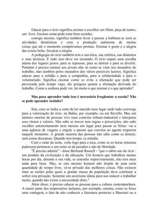 Educar para o ócio significa ensinar a escolher um filme, peça de teatro,
um livro. Ensinar como pode estar bem sozinho,
       consigo mesmo, significa também levar a pessoa a habituar-se com as
atividades domésticas e com a produção autônoma de muitas
coisas que até o momento comprávamos prontas. Ensinar o gosto e a alegria
das coisas belas. Inculcar a alegria.
       A pedagogia do ócio também tem a sua ética, sua estética, sua dinâmica
e suas técnicas. E tudo isso deve ser ensinado. O ócio requer uma escolha
atenta dos lugares justos: para se repousar, para se distrair e para se divertir.
Portanto é preciso ensinar aos jovens não só como se virar nos meandros do
trabalho, mas também pelos meandros dos vários possíveis lazeres. Significa
educar para a solidão e para a companhia, para a solidariedade e para o
voluntariado. Significa ensinar como se evita a alienação que pode ser
provocada pelo tempo vago, tão perigosa quanta a alienação derivada do
trabalho. Como a senhora pode ver, há muito o que ensinar e o que aprender!

      Mas para aprender tudo isso é necessário freqüentar a escola? Não
se pode aprender sozinho?

       Sim, caso se tenha a sorte de ter nascido num lugar onde tudo converge
para a valorização do ócio: na Bahia, por exemplo, ou em Ravello. Mas um
número enorme de pessoas vive num contexto urbano-industrial e introjetou
seus ritmos e valores. Não sabe se mover sem regras e prescrições, não sabe
escolher autonomamente nem mesmo um lugar para passar as férias: vai a
uma agência de viagens e engole o pacote que convém ao agente empurrar
naquele momento. A grande maioria das pessoas não sabe como se distrair,
nem como descansar. Quando tem tempo, se entedia.
       Com o calar da noite, volta logo para a toca, como se as horas noturnas
pudessem pertencer a um reino só de pecados e não de liberdade.
       "É preciso admitir'' - disse Bertrand Russell - "que o sábio uso do ócio :
um produto da civilização e da educação. Um homem que trabalhou muitas
horas por dia, durante a sua vida, se entendia imprevistamente, não tem mais
nada para fazer. Mas, se este mesmo homem não dispõe de uma certa
quantidade de tempo livre, vê-se privado das melhores coisas. Não existem
mais as razões pelas quais a grande massa da população deva continuar a
sofrer esta privação. Somente um ascetismo idiota para nos induzir a trabalhar
muito, quando não existe a necessidade disto."
       Além disso, é preciso educar as pessoas para a cultura contemporânea.
A maior parte dos empresários italianos, por exemplo, ostenta, como se fosse
uma vantagem, o fato de não conhecer a literatura posterior a Manzoni ou a
 