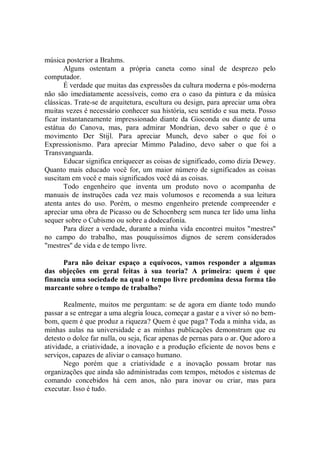 música posterior a Brahms.
       Alguns ostentam a própria caneta como sinal de desprezo pelo
computador.
       É verdade que muitas das expressões da cultura moderna e pós-moderna
não são imediatamente acessíveis, como era o caso da pintura e da música
clássicas. Trate-se de arquitetura, escultura ou design, para apreciar uma obra
muitas vezes é necessário conhecer sua história, seu sentido e sua meta. Posso
ficar instantaneamente impressionado diante da Gioconda ou diante de uma
estátua do Canova, mas, para admirar Mondrian, devo saber o que é o
movimento Der Stijl. Para apreciar Munch, devo saber o que foi o
Expressionismo. Para apreciar Mimmo Paladino, devo saber o que foi a
Transvanguarda.
       Educar significa enriquecer as coisas de significado, como dizia Dewey.
Quanto mais educado você for, um maior número de significados as coisas
suscitam em você e mais significados você dá as coisas.
       Todo engenheiro que inventa um produto novo o acompanha de
manuais de instruções cada vez mais volumosos e recomenda a sua leitura
atenta antes do uso. Porém, o mesmo engenheiro pretende compreender e
apreciar uma obra de Picasso ou de Schoenberg sem nunca ter lido uma linha
sequer sobre o Cubismo ou sobre a dodecafonia.
       Para dizer a verdade, durante a minha vida encontrei muitos "mestres''
no campo do trabalho, mas pouquíssimos dignos de serem considerados
"mestres'' de vida e de tempo livre.

      Para não deixar espaço a equívocos, vamos responder a algumas
das objeções em geral feitas à sua teoria? A primeira: quem é que
financia uma sociedade na qual o tempo livre predomina dessa forma tão
marcante sobre o tempo de trabalho?

       Realmente, muitos me perguntam: se de agora em diante todo mundo
passar a se entregar a uma alegria louca, começar a gastar e a viver só no bem-
bom, quem é que produz a riqueza? Quem é que paga? Toda a minha vida, as
minhas aulas na universidade e as minhas publicações demonstram que eu
detesto o dolce far nulla, ou seja, ficar apenas de pernas para o ar. Que adoro a
atividade, a criatividade, a inovação e a produção eficiente de novos bens e
serviços, capazes de aliviar o cansaço humano.
       Nego porém que a criatividade e a inovação possam brotar nas
organizações que ainda são administradas com tempos, métodos e sistemas de
comando concebidos há cem anos, não para inovar ou criar, mas para
executar. Isso é tudo.
 