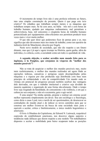 O incremento do tempo livre não é uma profecia referente ao futuro,
mas uma simples constatação do presente. Quem é que paga este ócio
criativo? Os cidadãos que trabalham sempre menos e as máquinas que
trabalham sempre mais. Se há cem anos, na Itália três mil e cem horas de
trabalho humano, ajudado por máquinas rudimentares, mal permitiam a
sobrevivência, hoje, mil setecentos e cinqüenta horas de trabalho humano
potencializado por equipamentos ultra-eficientes nos permitem produzir treze
vezes mais e viver muito melhor.
       O que não quer dizer que poderemos ficar de pernas para o ar, mas
significa que não deveremos mais nos matar de trabalho, como um operário da
indústria têxtil de Manchester, descrito por Engels.
       Neste novo modelo de sociedade, que não diz respeito a um futuro
distante, mas que é já aqui e agora irrompe na História, quem ganha, além do
indivíduo, é a ciência, a arte, a sociedade como um todo e a qualidade de vida.

     A segunda objeção. o senhor acredita num mundo feito para os
ingênuos, à la Pangloss, que estejamos às vésperas do "melhor dos
mundos possíveis"?

       Não se trata de auspiciar o melhor dos mundos possíveis mas, muito
mais realisticamente, o melhor dos mundos realizados até agora Onde as
operações tediosas, cansativas e perigosas sejam desempenhadas pelas
máquinas e a riqueza por elas produzida seja distribuída com base num
princípio de solidariedade e não de competitividade Um mundo onde as
vítimas em potencial do progresso possam também usufruir das vantagens
dele derivadas, em que o trabalho intelectual e criativo seja dividido de
maneira equânime e organizado de uma forma não-alienante. Onde o tempo
livre seja resgatado da banalidade, do consumismo e da violência, e em que a
cultura no seu conjunto, e não só a economia, guie o agir social.
       É uma utopia? Na minha opinião, projetar e realizar um sistema social
melhor representa simplesmente um dever. Sou um sociólogo e a Sociologia,
como dizia o casas Lynd, tem a tarefa de ser questionadora, de desencavar as
contradições do mundo atual e de indicar os novos caminhos para que se
construa um melhor Eximir-se da busca de uma sociedade mais justa e
equivale a aceitar, crítica e fatalisticamente, o único modelo hegemônico o
americano.
       O livro A Ditadura do Capitalismo, de Edward N. Luttwack, respeitável
expressão do establishment americano, nos descreve alguns aspectos e
tendências nada idilíacas que dizem respeito a este modelo "Os trabalhadores
dispostos a aceitar a mobilidade para baixo ocuparam todas as posições
 