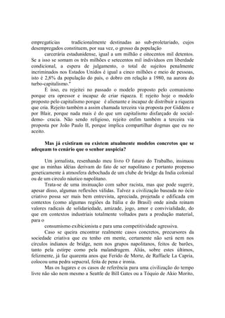 empregatícias        tradicionalmente destinadas ao sub-proletariado, cujos
desempregados constituem, por sua vez, o grosso da população
       carcerária estadunidense, igual a um milhão e oitocentos mil detentos.
Se a isso se somam os três milhões e setecentos mil indivíduos em liberdade
condicional, a espera de julgamento, o total de sujeitos penalmente
incriminados nos Estados Unidos é igual a cinco milhões e meio de pessoas,
isto é 2,8% da população do país, o dobro em relação a 1980, na aurora do
turbo-capitalismo.''
       É isso, eu rejeitei no passado o modelo proposto pelo comunismo
porque era opressor e incapaz de criar riqueza. E rejeito hoje o modelo
proposto pelo capitalismo porque é alienante e incapaz de distribuir a riqueza
que cria. Rejeito também a assim chamada terceira via proposta por Giddens e
por Blair, porque nada mais é do que um capitalismo disfarçado de social-
demo- cracia. Não sendo religioso, rejeito enfim também a terceira via
proposta por João Paulo II, porque implica compartilhar dogmas que eu no
aceito.

     Mas já existiram ou existem atualmente modelos concretos que se
adequam to cenário que o senhor auspicia?

       Um jornalista, resenhando meu livro O futuro do Trabalho, insinuou
que as minhas idéias derivam do fato de ser napolitano e portanto propenso
geneticamente à atmosfera debochada de um clube de bridge da India colonial
ou de um circulo náutico napolitano.
       Trata-se de uma insinuação com sabor racista, mas que pode sugerir,
apesar disso, algumas reflexões válidas. Talvez a civilização baseada no ócio
criativo possa ser mais bem entrevista, apreciada, projetada e edificada em
contextos (como algumas regiões da Itália e do Brasil) onde ainda reinam
valores radicais de solidariedade, amizade, jogo, amor e convivialidade, do
que em contextos industriais totalmente voltados para a produção material,
para o
       consumismo exibicionista e para uma competitividade agressiva.
       Caso se queira encontrar realmente casos concretos, precursores da
sociedade criativa que eu tenho em mente, certamente não será nem nos
círculos indianos de bridge, nem nos grupos napolitanos, feitos de barões,
tanto pela estirpe como pela malandragem. Aliás, sobre estes últimos,
felizmente, já faz quarenta anos que Ferido de Morte, de Raffaele La Capria,
colocou uma pedra sepucral, feita de pena e ironia.
       Mas os lugares e os casos de referência para uma civilização do tempo
livre não são nem mesmo a Seattle de Bill Gates ou a Tóquio de Akio Morito,
 