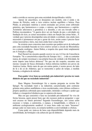 onde a corrida ao sucesso gera uma sociedade desiquilibrada e infeliz.
       Apesar de anacrônico, se desejamos um modelo, este é ainda o da
Atenas de Péricles, onde o ócio criativo incluía equilíbrio e beleza. Para
Platão, as principais matérias a serem ensinadas aos jovens eram sobretudo
ginástica, que harmonizava o corpo, e música, que harmonizava o espírito.
Aristóteles adicionava a gramática e o desenho, e em seu travado sobre a
Política recomendava: "A guerra deve ser em função da paz, a atividade em
fundação do ócio, as coisas necessárias e úteis em função das coisas belas... É
verdade que é preciso desempenhar uma atividade e combater, mas ainda mais
necessário é permanecer em paz e gozar do ócio, assim como é preciso fazer
coisas necessárias e úteis, mas mais ainda fazer coisas belas.''
       Se existem casos concretos mais recentes que podem servir de indicação
para uma sociedade baseada no ócio criativo seriam o círculo de Bloomsbury
ou a estação zoológica. Anton Dohrn, a respeito dos quais tratei amplamente
em A Emoção e a Regra.
       Paul Hazard me encanta quando escreve no seu A Crise da Consciência
Européia: "Se a característica específica da Europa é de (. . .) não se contentar
nunca, de sempre recomeçar a sua própria busca da verdade e da felicidade, há
neste ímpeto uma beleza dolorosa.'' No que me diz respeito, encontro esta
mesma vocação de busca obstinada e beleza dolorosa também nos povos da
América Latina. Muito mais do que em outras partes, é nestes povos, do lado
de lá e de cá do Atlântico, que se reencontra o pulso do tempo, a medida
humana, a elegância do método.

      Para poder viver bem na sociedade pós-industrial é preciso ter mais
dinheiro do que na sociedade industrial?

       Hans Magnus Enzensberger fez a mesma pergunta na revista Der
Spiegel. Na sociedade rural e na industrial, caracterizadas pelo contraste
gritante entre pobres analfabetos e ricos escolarizados, estes últimos exibiam a
própria opulência sobretudo para surpreender, intimidar e reforçar o poder que
tinham e a insuperável distância que os separava da massa.
       Mas em que consistirá o luxo na sociedade pós-industrial? Se vive de
forma luxuosa, quem possui bens que são escassos pode-se perguntar: o que
será escasso no futuro próximo? Segundo Enzensberger, seis coisas serão
escassas: o tempo, a autonomia, o espaço, a tranqüilidade, o silêncio e o
ambiente ecologicamente saudável. A esses bens cada vez mais "luxuosos''
porque cada vez mais raros, eu somaria também a convivialidade e a beleza.
       Como pode ver, trata-se de bens cuja disponibilidade depende mais da
sensibilidade, da formação e da cultura do que do dinheiro.
 