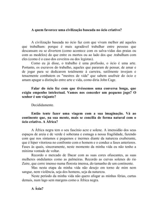 A quem favorece uma civilização baseada no ócio criativo?


       A civilização baseada no ócio faz com que vivam melhor até aqueles
que trabalham: porque é mais agradável trabalhar entre pessoas que
descansam ou se divertem (como acontece com os salva-vidas das praias ou
com as modelos) do que entre os mortos ou ao lado dos que .trabalham com
eles (como é o caso dos coveiros ou dos legistas).
       Como eu já disse, o trabalho é uma profissão, o ócio é uma arte.
Portanto, os escravos do trabalho, aqueles que pararam de pensar, de amar e
de jogar para se dedicarem totalmente à carreira, sutilmente invejam e
tenazmente combatem os "mestres de vida'' que sabem usufruir do ócio e
amam apagar a distinção entre arte e vida, como diria John Cage.

      Falar do ócio fez com que tivéssemos uma conversa longa, que
exigiu empenho intelectual. Vamos nos conceder um pequeno jogo? O
senhor é um viajante?

      Decididamente.

      Então tente fazer uma viagem com a sua imaginação. Vá ao
continente que, na sua mente, mais se concilia de forma natural com o
ócio criativo. A África?

       A África negra tem o seu fascínio acre e solene. A imensidão dos seus
espaços de areia e de verde é soberana e esmaga a nossa fragilidade, fazendo
com que nos sintamos e pequenos e inermes diante da natureza exuberante,
que é hiper vitoriosa no confronto com o homem e o conduz a fases anteriores.
Fases às quais, sinceramente, neste momento da minha vida eu não tenho a
mínima vontade de voltar.
       Recordo o mercado de Dacar com as suas cores ofuscantes, as suas
mulheres ondulantes como as palmeiras. Recordo as curvas solenes do rio
Zaire, que corre imenso numa floresta imensa, do tamanho de um continente.
       Mas nesta etapa da minha vida não desejo em torno de mim nem
sangue, nem violência, seja dos homens, seja da natureza.
       Neste período da minha vida não quero afogar as minhas férias, curtas
demais, num lago sem margens como a África negra.

      A Ásia?
 