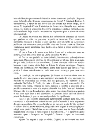 uma civilização que estamos habituados a considerar uma perfeição. Segundo
a sua definição, ela é fruto de uma mudança de época? A Grécia de Péricles é,
naturalmente, o berço de uma nova fase que durará por muito tempo, até o
século XI depois de Cristo. É sinônimo de democracia, filosofia, arte, teatro e
poesia. E é também uma outra descoberta importante: a rede, o network, como
a chamaríamos hoje em dia: um conceito importante para a nossa sociedade
pós-industrial.
       A Grécia, na prática, não existiu. Ela consistiu em uma rede de cidades
que podiam se aliar ou guerrear, segundo o momento. Em comum, os
habitantes possuíam a língua, o que significa que um texto de Aristófanes
podia ser representado e compreendido tanto em Atenas como em Siracusa.
Exatamente como aconteceu mais tarde com o latim e como acontece hoje
com o inglês.
       O que o leva a ler como uma única época mil e seiscentos anos de
história, do quinto século antes de Cristo ao século XI d.C.?
       O fato de este período ser caracterizado, inteiramente, pela rejeição da
tecnologia. O progresso ocorrido na Mesopotâmia foi tal, que dava a sensação
de que tudo já tivesse sido descoberto. É uma sensação cíclica na história
humana e que retorna ainda hoje na leitura de alguns sociólogos. Naquela
época, era sustentada por Aristóteles: como tudo aquilo que servia à vida
prática fá tinha sido descoberto, valia mais usar: a energia para uma outra
coisa.
       A convicção de que o progresso já tivesse se exaurido deter mina o
modo de viver dos gregos e dos romanos: um modo de viver que não era
baseado na quantidade das coisas, mas na qualidade, no ''sentido'' a elas
atribuído. No Fedro, de Platão, faz calor e Sócrates está sob um carvalho. Ele
encontra uma fonte, refresca as mãos, repousa à sombra e encontra ali a
perfeita consonância entre si e o que o circunda. Isto é dar "sentido'' às coisas.
Sócrates não precisa de nada mais, não é como Onassis ou Trump, que cortam
o mar com seus iates e mil acessórios. As poucas coisas que um filósofo
possui lhe bastam, já que ele sabe enriquecê-las de significado.
       Esse é um conceito atualmente determinante também para nós, pois
caracteriza o pós-moderno, uma cultura na qual o ''sentido'' é mais importante
do que a quantidade. Os gregos lapidaram ao máximo a arte de "dar sentido"
às coisas. Platão, em O Banquete, chega até a nos sugerir a metodologia para
atingir esse ponto: "Satisfeitas as necessidades, antes que tu fiques bêbado,
naquela fase se coloca o método para a tua sabedoria. . .'' E descreve aquele
momento após o banquete, o "simpósio", durante o qual os comensais
conversam.
       Quem fala segura o copo de vinho. O gesto de ter o copo nas mãos
 