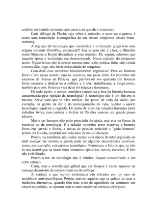 confere um sentido ao tempo que passa e ao que diz o comensal.
       Cada diálogo de Platão, seja sobre a amizade, o amor ou a guerra, é
como uma transcrição estenográfica de um desses simpósios desses brain-
storming.
       A rejeição da tecnologia que caracteriza a civilização grega tem uma
origem somente fïlosófîca, existencial? Sua origem não é clara, e filósofos
como Marcuse e Koyré discutiram a esse respeito. De seguro, sabemos que
naquela época a tecnologia era desencorajada. Nessa rejeição do progresso
tecno- lógico talvez não estivesse ausente uma razão prática: tinha sido criada
a escravidão, logo, não havia necessidade de máquinas.
       Considera esse momento historicamente regressivo? Para os homens
livres é um passo avante; para os escravos, um passe atrás. Os trezentos mil
escravos da Atenas de Péricles, que permitiram aos quarenta mil homens
livres escrever e dedicar-se à política e à arte, trabalharam, a longo prazo,
também para nós. Porém a vida deles foi trágica e desumana.
       De todo modo, o senhor considera regressiva a fase da história humana
caracterizada pela rejeição da tecnologia? A tecnologia não é um fim em si
mesma. Serve para que se viva melhor. Do ponto de vista da saúde, por
exemplo, da gestão da dor e do prolongamento da vida, rejeitar o aporte
tecnológico equivale a regredir. Do porto de vista das relações humanas entre
cidadãos livres, com certeza a Grécia de Péricles marcou um grande passo
adiante.
       Mas o ser humano não pode prescindir de ajuda, seja esta na forma de
escravos ou de tecnologia. E a relação numérica entre escravos e homens
livres em Atenas e Roma, a massa de pessoas reduzida a "gado humano''
(como diz Bloch), constitui um indicador de não-civilização.
       Porém, na realidade, não existe nunca uma época de total regressão ou
total avanço: até mesmo a guerra pode ter algumas decorrências positivas,
como, por exemplo, o progresso tecnológico. Permanece o fato de que, se não
se usa tecnologia, se usam seres humanos: operários, servos, escravos. E isto
não é civilizado.
       Porém o uso da tecnologia não é indolor. Requer concentração e um
certo esforço.
       Claro, mas a contribuição global que ela fornece é muito superior ao
cansaço decorrente da concentração ou do esforço.
       A verdade é que muitos intelectuais são afetados por um tipo de
esnobismo anti-tecnológico. Porém, mesmo aqueles que se gabam de usar a
medicina alternativa, quando têm uma crise de apendicite ou contraem um
câncer no pulmão, se operam com as mais modernas técnicas cirúrgicas.
 