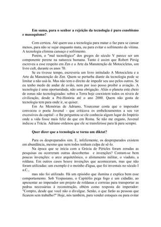 Em suma, para o senhor a rejeição da tecnologia é puro esnobismo
e masoquismo?

       Com certeza. Até quem usa a tecnologia para matar o faz para se cansar
menos, para não se sujar enquanto mata, ou para evitar o sofrimento da vítima.
A tecnologia elimina cansaço e sofrimento.
       Porém, o "mal tecnológico'' dos gregos do século V parece ser um
componente perene na natureza humana. Tanto é assim que Robert Pirsig
escreveu a esse respeito em Zen e a Arte da Manutenção de Motocicletas, um
livro cult, durante os anos 70.
       Se eu tivesse tempo, escreveria um livro intitulado A Motocicleta e a
Arte da Manutenção do Zen. Quem se perturba diante da tecnologia pode se
limitar a não usá-la. Mas não tem o direito de impedir seu uso pelos outros. Se
eu tenho medo de andar de avião, nem por isso posso proibir a aviação. A
tecnologia é uma oportunidade, não uma obrigação. Aliás o planeta está cheio
de zonas não tecnologizadas: sobre a Terra hoje coexistem todos os níveis de
civilização, desde a Pré-História até o ano 2000. Quem não gosta de
tecnologia tem para onde ir, se quiser.
       Em As Memórias de Adriano, Yourcenar conta que o imperador
convocou o poeta Juvenal - que criticava os embelezamentos a seu ver
excessivos da capital - e lhe perguntou se ele conhecia algum lugar do Império
onde a vida fosse mais feliz do que em Roma. Se não me engano, Juvenal
indicou a Trácia. Adriano ordenou que ele se transferisse para lá para sempre.

      Quer dizer que a tecnologia se torna um diktat?

      Para os despreparados sim. E, infelizmente, os despreparados existem
em abundância, mesmo que nem todos tenham culpa de sê-lo.
      Na época que se inicia com a Grécia de Péricles foram zeradas as
pesquisas ou ocorreram outras descobertas e invenções? Contam-se bem
poucas invenções: o arco arquitetônico, o alistamento militar, o viaduto, a
roldana. Em outros casos houve invenções que aconteceram, mas que não
foram utilizadas: um exemplo é o moinho d'água, que foi inventais no século I
a.C.,
      mas não foi utilizado. Há um episódio que ilumina e explica bem esse
comportamento. Sob Vespasiano, o Capitólio pega fogo e um cidadão, ao
apresentar ao imperador um projeto de roldanas e correias para transportar as
pedras necessárias à reconstrução, obtém como resposta do imperador:
"Compro, desde que você não o divulgue. Senão, o que farão as pessoas que
ficarem sem trabalho?'' Hoje, nós também, para vender estoques ou para evitar
 
