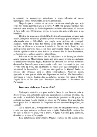 o aumento do desemprego, retardamos a comercialização de novas
tecnologias, como, por exemplo, os livros eletrônicos.
       Naquela época existiam os escravos e nenhuma tecnologia, que, seja
como for, é mais perfeita do que o escravo. A IBM está gastando milhões para
construir uma máquina de ditafonia perfeita: eu falo e ela escreve. O escravo
já fazia tudo isso. Obviamente, porém, o escravo não estava feliz com a sua
condição.
       O início da nova era, o século XIId.C., tem alguma coisa a ver com tudo
isso? Começa um período de grande explosão tecnológica que talvez possa ser
relacionada com a dificuldade, que surgiu neste período, de conseguir
escravos. Roma não é mais tão potente como antes e, fora dos confins do
Império, os bárbaros se tornaram irredutíveis. No interior do Império, para
quem possuía escravos passa a ser mais conveniente liberá-los, porque, ao
fazê-lo, significava não ter mais o dever de alimentá-los. Na falta de escravos,
os homens livres voltam a recorrer à tecnologia.
       Inicia-se assim uma nova fase de descobertas e de invenções, similar
àquela ocorrida na Mesopotâmia quatro mil anos antes: inventa-se a pólvora,
se redescobre o moinho d'água, difundem-se a bússola e os arreios modernos
dos cavalos. O cavalo, com o novo arreio, rende vinte vezes mais do que com
o velho tipo de freio. São inventados os óculos que logo duplicam a vida
intelectual da humanidade. (Lembra-se dos quadros de Giotto? Todas as
pessoas são retratadas com os olhos semi-fechados. Andavam assim,
aguçando a vista, porque ainda não dispunham de óculos.) São inventados a
imprensa e o relógio.. Porém estas são reflexões já feitas por Bacon e Bloch.
Depois disso se faz uma outra descoberta fundamental: a descoberta do
Purgatório.

      Isso é uma piada, uma frase de efeito?

       Muito pelo contrário, é a pura verdade. Nada do que falamos teria se
desenvolvido, nem difundido, sem uma acumulação econômica primária. Se,
no início da sociedade industrial, a acumulação primária se dá graças às
colônias, na Idade Média realiza-se graças ao Purgatório. Para constatá-lo,
basta que se leia La naissance du Purgatoire (O nascimento do Purgatório), de
Le Goff.
       Até o século XIII, o Purgatório não existia no imaginário cristão, nem
existia um lugar assim em nenhuma outra religião. Toda religião limita o fim
do jogo, o rien ne va plus, com a morte. A Igreja Católica, pelo contrário,
descobre ou inventa o Purgatório.
       Esse debate nasce com Gregório Magno: se existe ou não alguma coisa
 