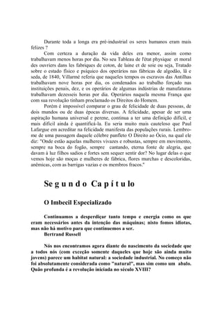 Durante toda a longa era pré-industrial os seres humanos eram mais
felizes ?
       Com certeza a duração da vida deles era menor, assim como
trabalhavam menos horas por dia. No seu Tableau de l'état physique et moral
des ouvriers dans les fabriques de coton, de laine et de soie ou seja, Tratado
sobre o estado fîsico e psíquico dos operários nas fábricas de algodão, lã e
seda, de 1840, Villarmé referia que naqueles tempos os escravos das Antilhas
trabalhavam nove horas por dia, os condenados ao trabalho forçado nas
instituições penais, dez, e os operários de algumas indústrias de manufaturas
trabalhavam dezesseis horas por dia. Operários naquela mesma França que
com sua revolução tinham proclamado os Direitos do Homem.
       Porém é impossível comparar o grau de felicidade de duas pessoas, de
dois mundos ou de duas épocas diversas. A felicidade, apesar de ser uma
aspiração humana universal e perene, continua a ter uma definição difícil, e
mais difícil ainda é quantificá-la. Eu seria muito mais cauteloso que Paul
Lafargue em acreditar na felicidade manifesta das populações rurais. Lembro-
me de uma passagem daquele célebre panfleto O Direito ao Ócio, na qual ele
diz: "Onde estão aquelas mulheres vivazes e robustas, sempre em movimento,
sempre na boca do fogão, sempre cantando, eterna fonte de alegria, que
davam à luz filhos sadios e fortes sem sequer sentir dor? No lugar delas o que
vemos hoje são moças e mulheres de fábrica, flores murchas e descoloridas,
anêmicas, com as barrigas vazias e os membros fracos.''


      Se g u n d o Ca p í t u lo

      O Imbecil Especializado

     Continuamos a desperdiçar tanto tempo e energia como os que
eram necessários antes da intenção das máquinas; nisto fomos idiotas,
mas não há motivo para que continuemos a ser.
     Bertrand Russell

      Nós nos encontramos agora diante do nascimento da sociedade que
a todos nós (com exceção somente daqueles que hoje são ainda muito
jovens) parece um habitat natural: a sociedade industrial. No começo não
foi absolutamente considerada como "natural", mas sim como um abalo.
Quão profunda é a revolução iniciada no século XVIII?
 