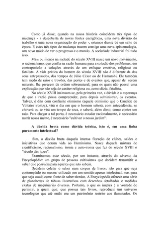 Como já disse, quando na nossa história coincidem três tipos de
mudança - a descoberta de novas fontes energéticas, uma nova divisão do
trabalho e uma nova organização do poder -, estamos diante de um salto de
época. E estes três tipos de mudança trazem consigo uma nova epistemologia,
um novo modo de ver o progresso e o mundo. A sociedade industrial foi tudo
isso.
        Mais ou menos na metade do século XVIII nasce um novo movimento,
o racionalismo, que confia na razão humana para a solução dos problemas, em
contraposição a soluções através de um enfoque emotivo, religioso ou
fatalista. A vida prática do homem do século XVIII não é diferente da dos
seus antepassados, dos tempos de Júlio César ou de Hamurábi. Ele também
tem medo de raios e trovões, das pestes e de eventos que, apesar de serem
naturais, lhe parecem de ordem sobrenatural, para os quais não possui uma
explicação que não seja de caráter religiosa ou, como dizia, fatalista.
        No século XVIII insinuam-se, pela primeira vez, a dúvida e a esperança
de que a razão possa compreender, para depois administrar, os eventos.
Talvez, é dito com confiante otimismo (aquele otimismo que o Candide de
Voltaire ironiza), virá o dia em que o homem saberá, com antecedência, se
choverá ou se virá um tempo de seca, e saberá, além disso, como conter um
raio. Para chegar a tal porto, é necessário estudar racionalmente, é necessário
nutrir nossa mente, é necessário "cultivar o nosso jardim".

     A dúvida brota como dúvida teórica, isto é, em uma linha
puramente intelectual?

        Sim, a dúvida brota daquela imensa floração de clubes, salões e
iniciativas que deram vida ao Iluminismo. Nasce daquela mistura de
cientificismo, racionalismo, ironia e auto-ironia que fez do século XVIII o
"século das luzes".
       Examinemos esse século, por um instante, através do advento da
Encyclopédie: um grupo de pessoas cultíssimas que decidem transmitir o
saber que possuem para aqueles que não sabem.
       Decidem coletar o saber num corpus de livros, não para que seja
contemplado ou mesmo utilizado em um sentido apenas intelectual, mas para
que seja usado como fonte de saber técnico. A Encyclopédie oferece uma série
de planchettes de tábuas ilustrativas com desenhos detalhados e medidas
exatas de maquinarias diversas. Portanto, o que os inspira é a vontade de
permitir, a quem que: que possua tais livros, reproduzir um universo
tecnológico que até então era um patrimônio restrito aos iluminados. Os
 