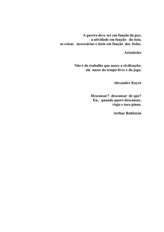 A guerra deve ser em função da paz,
                   a atividade em função do ócio,
as coisas necessárias e úteis em função das belas.

                                       Aristóteles


        Não é do trabalho que nasce a civilização:
               ela nasce do tempo livre e do jogo.


                                Alexandre Koyré


                  Descansar? descansar de que?
                   Eu, quando quero descansar,
                              viajo e toco piano.

                                Arthur Rubistein
 
