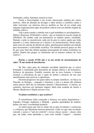 iluminados, enfim, iluminam, tornam-se lumi.
       Porém a Encyclopédie é um evento interessante também por outros
motivos, Além da intenção de divulgar o saber técnico e científico contra o
saber irracional, seu interesse deve-se também ao fato de ter criado uma
máquina organizacional capaz de produzir ciência com um método original de
trabalho coletivo.
       Vale a pena estudar o método com o qual trabalham os enciclopedistas -
Diderot, Rousseau, D'Alembert e outros - que se reuniam na casa de campo de
d'Holbach. De manhã, cada um permanecia no próprio quarto, estudando.
Durante a tarde se encontravam, cada um lia para os outros aquilo que tinha
pensado e, à noite, dedicavam-se à música e ao entretenimento. Desse modo,
junto com um sistema de difusão do saber, aperfeiçoaram também um método
para incrementar a criatividade cientifica. Um método possível graças ao fato
de que esses lumi não tinham qualquer preocupação de ordem econômica ou
prática. Depois dos gregos, os iluministas são os maiores cultores do "ócio
criativo''.

      Porém, o século XVIII não é só um século de sistematização do
saber "É um século de descobertas.

       De fato, outra peça da eminente sociedade industrial que se estava
formando é constituída pela descoberta da energia elétrica e da locomotiva.
Inclusive do páraraios: Franklin consente dar ao novo homem, o homem
racional, a consciência de que é capaz de domar a natureza até nas suas
manifestações mais terríveis e caprichosas.
       Ocorrem progressos em quase todos os campos científicos - na física, na
filosofia, na biologia -, enquanto a literatura, a arte e a poesia não efetuam
outros passos além dos já realizados durante o Renascimento. A música, ao
contrário, atravessa um momento mágico: Bach tinta acabado de morrer e
Mozart, Beethoven e Haydn estivam vivos.

      No plano econômico, o que acontece?

       O colonialismo tinha começado a fornecer aos países hegemônicos -
Espanha, Portugal, Inglaterra e Holanda - grandes quantidades de matéria-
prima e de ouro: a acumulação primária.
       As outras peças que vêm se somar são as duas revoluções: a americana
e a francesa, que libertaram imensos potenciais. Cada vez que uma revolução
concede o acesso à "sala de controle'' a novas classes sociais - classes estas
que, até então, eram oprimidas e, num certo sentido "virgens'' -, enormes
 