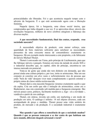 potencialidades são liberadas. Foi o que aconteceu naquele tempo com o
advento da burguesia. É o que está acontecendo agora com a liberação
feminina.
      Naquela época, foi a burguesia, uma classe social inteira, que
compreendeu que tinha chegado a sua vez. E se aproveitou disso: através das
revoluções burguesas, milhares de novo cérebros atingiram a liderança das
diversas nações.

      A que necessidades fundamentais, final das contas, responde, essa
sociedade nascente?

       À necessidade objetiva de produzir, com menor esforço, uma
quantidade de bens materiais suficiente para satisfazer as necessidades
pressentes de uma crescente massa de consumidores: exatamente os
burgueses. Há um exemplo muito interessante a este propósito, o do fabricante
de móveis Michael Thonet.
       Thonet é convocado em Viena, pelo príncipe de Liechtenstein, para que
lhe fabrique móveis e parquês. Estamos em torno da metade do século XIX e
o industrial descobre que, na capital, além do príncipe, encontras-se um
imenso mercado em potencial.
       Trata-se de gente que ainda não tem dinheiro em demanda, que não
possui ainda uma cultura própria e, por isso, imita os aristocratas. Mas em seu
conjunto já constitui um alvo vasto e suficientemente rico de pessoas que
estão "bem de vida'' desejam viver mais completamente e querem ostentar o
próprio status de classe média recém-nascida.
       Thonet dará a esta nascente burguesia vienense exatamente aquilo a que
ela aspira. Cria um estilo que não é imitação do aristocrático, como era o
Biedermeier, mas sim construído sob medida para a burguesia emergente. São
móveis pouco caros, práticos, facilmente montáveis e, logo - eis a novidade -,
vendáveis a partir de um catálogo.
       Thonet, em síntese, inventa um estilo, um marketing e um modo de
produção em série. O catálogo é infinito: 14 mil objetos diversos, cada um
acompanhado de preço e medidas. Thonet possui uma visão unitária do
produto, do mercado e da produção. E a sociedade industrial é exatamente
isso.

     Mas quando é que aflora a consciência de que a sociedade mudou?
Quando é que as pessoas começam a se dar conta de que habitam um
novo mundo, diferente daquele artesanal e rural?
 