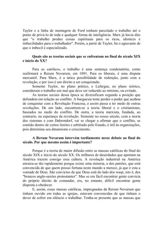 Taylor e a linha de montagem de Ford tenham parcelado o trabalho até o
ponto de privá-lo de toda e qualquer forma de inteligência. Marx já havia dito
que ''o trabalho produz coisas espirituais para os ricos, idiotices e
imbecilidades para o trabalhador''. Porém, a partir de Taylor, há o agravante de
que o imbecil é especializado.

       Quais são as teorias sociais que se enfrentam no final do século XIX
e início do XX?

       Para os católicos, o trabalho é uma sentença condenatória, como
reafirmará a Rerum Novarum, em 1891. Para os liberais, é uma disputa
mercantil. Para Marx, é a única possibilidade de redenção, junto com a
revolução, e por isso é um direito a ser conquistado.
       Somente Taylor, no plano prático, e Lafargue, no plano teórico,
consideram o trabalho um mal que deve ser reduzido ao mínimo, ou evitado.
       As teorias sociais dessa época se diversificam segundo a posição que
defendem em relação ao conflito. A burguesia teme perder o poder que acabou
de conquistar com a Revolução Francesa, e assim passa a ter medo de outras
revoluções. De um lado, encontram-se a teoria liberal e o cristianismo,
baseados no medo do conflito. De outra, a teoria marxista, fundada, ao
contrario, na esperança da revolução. Somente no nosso século, com a teoria
dos sistemas e com Dahrendorf, vai se chegar a afirmar que o conflito, se
contido dentro de certos limites e arbitrado pelo Estado, é útil às organizações,
pois determina seu dinamismo e crescimento.

      A Rerum Novarum intervém tardiamente nesse debate ao final do
século. Por que mesmo assim é importante?

      Porque é a teoria de maior difusão entre as massas católicas do final do
século XIX e início do século XX. Os milhares de deserdados que aportam na
América trazem consigo essa cultura. A revolução industrial na América
enraíza-se tão rapidamente porque existe uma minoria, a dos patrões, que está
convencida de que quem possui fortuna neste mundo a merece, já que é esta a
vontade de Deus. São convictos de que Deus está do lado dos wasp, isto é, dos
"brancos anglo-saxôes protestantes". Mas se era fácil encontrar gente convicta
do próprio direito de comandar, era, no entanto, difícil encontrar gente
disposta a obedecer.
      E, assim, essas massas católicas, impregnadas da Rerum Novarum que
tinham ouvido em todas as igrejas, estavam convencidas de que tinham o
dever de sofrer em silêncio e trabalhar. Tenha-se presente que as massas que
 