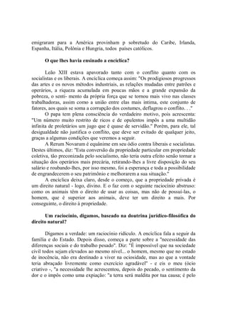emigraram para a América provinham p sobretudo do Caribe, Irlanda,
Espanha, Itália, Polônia e Hungria, todos países católicos.

      O que lhes havia ensinado a encíclíca?

       Leão XIII estava apavorado tanto com o conflito quanto com os
socialistas e os liberais. A encíclica começa assim: "Os prodigiosos progressos
das artes e os novos métodos industriais, as relações mudadas entre patrões e
operários, a riqueza acumulada em poucas mãos e a grande expansão da
pobreza, o senti- mento da própria força que se tornou mais vivo nas classes
trabalhadoras, assim como a união entre elas mais intima, este conjunto de
fatores, aos quais se soma a corrupção dos costumes, deflagrou o conflito. . .''
       O papa tem plena consciência do verdadeiro motivo, pois acrescenta:
"Um número muito restrito de ricos e de opulentos impôs a uma multidão
infinita de proletários um jugo que é quase de servidão.'' Porém, para ele, tal
desigualdade não justifica o conflito, que deve ser evitado de qualquer jeito,
graças a algumas condições que veremos a seguir.
       A Rerum Novarum é equânime em seu ódio contra liberais e socialistas.
Destes últimos, diz: ''Esta conversão da propriedade particular em propriedade
coletiva, tão preconizada pelo socialismo, não teria outra efeito senão tornar a
situação dos operários mais precária, retirando-lhes a livre disposição do seu
salário e roubando-lhes, por isso mesmo, foi a esperança e toda a possibilidade
de engrandecerem o seu patrimônio e melhorarem a sua situação.''
       A encíclica deixa claro, desde o começo, que a propriedade privada é
um direito natural - logo, divino. E o faz com o seguinte raciocínio abstruso:
como os animais têm o direito de usar as coisas, mas não de possuí-las, o
homem, que é superior aos animais, deve ter um direito a mais. Por
conseguinte, o direito à propriedade.

      Um raciocínio, digamos, baseado na doutrina jurídico-filosófica do
direito natural?

       Digamos a verdade: um raciocínio ridículo. A encíclica fala a seguir da
família e do Estado. Depois disso, começa a parte sobre a ''necessidade das
diferenças sociais e do trabalho pesado". Diz: "É impossível que na sociedade
civil todos sejam elevados ao mesmo nível... o homem, mesmo que no estado
de inocência, não era destinado a viver na ociosidade, mas ao que a vontade
teria abraçado livremente como exercício agradável'' - e eis o meu (ócio
criativo -, "a necessidade lhe acrescentou, depois do pecado, o sentimento da
dor e o impôs como uma expiação: "a terra será maldita por tua causa; é pelo
 
