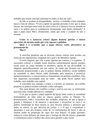 trabalho que tirarás com que alimentar-te todos os dias da vida".
       Se não se aceitam as desigualdades sociais e o trabalho como expiação,
nasce a luta de classes: "O erro capital na questão presente é crer que as duas
classes são inimigas natas uma da outra como se a natureza tivesse armado os
ricos e os pobres para se combaterem mutuamente num duelo obstinado.'' E
aqui o papa ataca Marx, diretamente, ainda que tome o cuidado de não o
nomear.

     Como se a natureza criasse alguns homens patrões e outros
operários, do mesmo modo que cria raposas e galinhas.
     Qual é o re-médio que o papa oferece como alternativa ao
pensamento de
     Marx?

       A encíclica propõem que as diversas classes entrem num acordo, em
nome de um organicismo, resgatado tal e qual o de Menêmio Agripa.
       O texto original, que vale a pena reportar por extenso, é o seguinte: "É
necessário colocar a verdade numa doutrina contrariamente aposta, porque,
assim como no corpo humano os membros, apesar da sua diversidade, se
adaptam maravilhosamente uns aos outros, de modo que formam um todo
exatamente proporcionado e que se poderá chamar simétrico, assim também
na sociedade as duas classes estão destinadas pela natureza a unirem-se
harmoniosamente e a conservarem-se mutuamente em perfeito equilíbrio. Elas
têm imperiosa necessidade uma da outra: não pode haver capital sem
trabalho, nem trabalho sem capital.
       A concórdia traz consigo a ordem e a beleza; ao contrario, do conflito
perpétuo só podem resultar confusão e lutas selvagens.
       Ora, para dirimir este conflito e cortar o mal na sua raiz, as instituições
possuem uma virtude admirável e múltipla.''
       E eis que se ajusta o papel superior da Igreja tanto contra os socialistas
fomentadores de ódio entre as classes quanto contra os liberais: "E,
primeiramente, toda a economias das verdades religiosas, de que a Igreja é
guarda e intérprete, é de natureza a aproximar e reconciliar os ricos e os
pobres, lembrando às duas classes os seus deveres mútuos e, primeiro que
todos os outros, os que derivam da justiça. (...) O que é vergonhoso e
desumano é usar dos homens como de vis instrumentos de lucro, e não os
estimar senão na proporção do vigor dos seus braços.'' O papa, portanto,
coloca-se como defensor do status quo e inimigo da luta de classes, propondo
o cristianismo como o melhor dos meios para garantir a paz social.
 