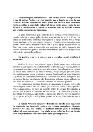 Uma mensagem"conservadora" em sentido liberal: almeja manter
o que já existe. Porém é preciso admitir que a Igreja, do alto da sua
tradição milenar empenha-se neste porto em discutir uma sociedade
recém-nascida: a sociedade industrial tinha então pouco mais de um
século e o conflito entre o capital e o trabalho tinha se iniciado somente
uns setenta anos antes, na Inglaterra.

       A lgreja compreende que a industria é sua inimiga: porque racionaliza o
mundo, substitui a magia pela ciência e o raciocínio, torna vã a fé na vida
depois da morte com a confiança no progresso. E o papa adverte para o perigo
de que as classes pobres pretendam enriquecer. Quanto menor for o número de
pobres, menor será o número de fiéis com o qual a Igreja poderá contar: de
fato, nas zonas rurais, o camponês era submisso ao padre, enquanto nas
cidades industriais o operário pobre se emancipava e passava da pregação dos
padres à das vanguardas políticas.

      Na prática, qual é a solução que a encíclica papal propõem á
sociedade?

       O dever do rico é, "em primeiro lugar, o de dar a cada um o salário que
convém'' e agir segundo "a caridade cristã". O proletário, por sua vez, faz bem
em concentrar-se com o que tem, pois, diz o papa, "que abundeis em riqueza
ou outros bens, chamados de bens de fortuna, ou que estejais privados deles,
isto nada importa à eterna beatitude o uso que fizerdes deles é o que interessa.
(...) Assim, os afortunados deste mundo são advertidos de que as riquezas não
os isentam da dor; que elas não são de nenhuma utilidade para a vida eterna,
mas antes um obstáculo...''. Em suma, é melhor ser pobre do que rico.
       Se, entretanto, a caridade dos ricos e a resignação cristã dos pobres não
bastarem para evitar a luta de classes, que se recorra, então, à força publica:
"hoje especialmente, no meio de tamanho ardor de cobiças desenfreadas, é
preciso que o povo se conserve no seu dever. (...) Intervenha portanto a
autoridade do Estado, e, reprimindo os agitadores, preserve os bons operários
do perigo da sedução e os legítimos patrões de serem despojados do que é
seu'.

       A Rerum Novarum lhe parece brutalmente ditada pelas exigências
do momento, ou inspirada também em valores evangélicos, digamos,
eternos? No final das contas, a doutrina católica para a sociedade
industrial, cem anos depois, tem ainda algum valor ou deve ser jogada
fora, completamente, como resíduo de uma época superada?
 