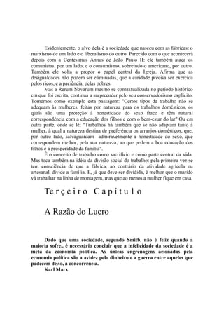 Evidentemente, o alvo dela é a sociedade que nasceu com as fábricas: o
marxismo de um lado e o liberalismo do outro. Parecido com o que acontecerá
depois com a Centesimus Annus de João Paulo II: ele também ataca os
comunistas, por um lado, e o consumismo, sobretudo o americano, por outro.
Também ele volta a propor o papel central da Igreja. Afirma que as
desigualdades não podem ser eliminadas, que a caridade precisa ser exercida
pelos ricos, e a paciência, pelas pobres.
       Mas a Rerum Novarum mesmo se contextualizada no período histórico
em que foi escrita, continua a surpreender pelo seu conservadorismo explícito.
Tomemos como exemplo esta passagem: "Certos tipos de trabalho não se
adequam às mulheres, feitas por natureza para os trabalhos domésticos, os
quais são uma proteção à honestidade do sexo fraco e têm natural
correspondência com a educação dos filhos e com o bem-estar do lar'' Ou em
outra parte, onde se lê: "Trabalhos há também que se não adaptam tanto à
mulher, à qual a natureza destina de preferência os arranjos domésticos, que,
por outro lado, salvaguardam admiravelmente a honestidade do sexo, que
correspondem melhor, pela sua natureza, ao que pedem a boa educação dos
filhos e a prosperidade da família".
       É o conceito de trabalho como sacrifício e como parte central da vida.
Mas toca também na idéia da divisão social do trabalho: pela primeira vez se
tem consciência de que a fábrica, ao contrário da atividade agrícola ou
artesanal, divide a família. E, já que deve ser dividida, é melhor que o marido
vá trabalhar na linha de montagem, mas que ao menos a mulher fique em casa.

      Te r ç e i r o C a p í t u 1 o

      A Razão do Lucro


     Dado que uma sociedade, segundo Smitb, não é feliz quando a
maioria sofre.. é necessário concluir que a infelicidade da sociedade é a
meta da economia política. As únicas engrenagens acionadas pela
economia política são a avidez pelo dinheiro e a guerra entre aqueles que
padecem disso, a concorrência.
     Karl Marx
 