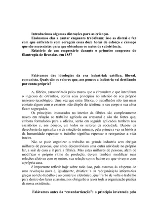 Introduzimos algumas distrações para as crianças.
       Ensinamos elas a cantar enquanto trabalham; isso as distrai e faz
com que enfrentem com coragem essas doze horas de esforço e cansaço
que são necessárias para que obtenham os meios de subsistência.
       Relatório de um empresário durante o primeiro congresso de
filantropia de Bruxelas, em 1857




      Falávamos das ideologias da era industrial: católica, liberal,
comunista. Quais são os valores que, aos poucos a indústria vai destilando
por conta própria?

        A. fábrica, caracterizada pelos muros que a circundam e que interditam
o ingresso de estranhos, destila seus princípios no interior do seu próprio
universo tecnológico. Uma vez que entra fábrica, o trabalhador não tem mais
contato algum com o exterior: não dispõe de telefone, e seu corpo e sua alma
ficam segregados.
        Os princípios instaurados no interior da fábrica são completamente
novos em relação ao trabalho agrícola ou artesanal e são tão fortes que,
embora formulados para a oficina, serão em seguida aplicados também nos
escritórios e, aos poucos, em todos os setores da sociedade. Depois da
descoberta da agricultura e da criação de animais, pela primeira vez na história
da humanidade repensar o trabalho significa repensar e reorganizar a vida
inteira.
        Não se pode organizar o trabalho na grande industria sem obrigar
milhares de pessoas, que antes desenvolviam uma outra atividade no próprio
lar, a sair de casa e ir para a fábrica. Mas estes milhares de pessoas, além de
modificar o próprio ritmo de produção, devem também modificar suas
relações afetivas com os outros, sua relação com o bairro em que vivem e com
a própria casa.
        é importante refletir hoje sobre tudo isso, pois estamos ás vésperas de
uma revolução nova e, igualmente, drástica: a da reorganização informática
graças ao tele-trabalho e ao comércio eletrônico, que trarão de volta o trabalho
para dentro dos lares e, assim, nos obrigarão a rever toda a organização prática
da nossa existência.

       Falávamos antes da “estandartização”: o princípio inventado pelo
 