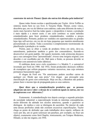 construtor de móveis Thonet. Quais são outras leis ditadas pela indústria?

       Quase todas foram escritas e aperfeiçoadas por Taylor. Alvin Toffler as
sintetiza muito bem no seu livro A Terçeira Onda. Thonet, como vimos,
descobriu que, em vez de fabricar cem cadeiras, cada uma diferente da outra, é
muito mais lucrativo fazê-las todas iguais: o desperdício é menor, a produção
é mais rápida e a menor custo. é um ciclo contínuo: se usam métodos
estandardizados para fazer produtos estandardizados, vendidos a preços
estandardizados. Portanto, podem ser vendidos em supermercados ou grandes
lojas tipo self-service, em vez de em lojas pequenas que mantém atendimento
personalizado ao cliente. Toda a economia é completamente reestruturada: da
planificação à produção e às vendas.
       Porém, para se obter a venda de produtos feitos em série, deve-se,
naturalmente, padronizar também o gosto dos consumidores, fazendo-os
desenvolver um gosto padrão. Até aquele momento, todo aristocrata desejava
que a sua carruagem fosse "personalizada'', tivesse uma insígnia original, com
desenho e cor escolhidos por ele. Dali para a frente, as pessoas deverão se
contentar com automóveis todos idênticos.
       O emblema deste novo ciclo econômico é o Modelo T, o automóvel
inventado por Ford em 1908. Até 1932, foram produzidos dezesseis milhões
de exemplares que sofrem pequenas variantes sucessivas, mas cuja estrutura
permanece basicamente igual.
       O slogan da Ford era: ''Os americanos podem escolher carros de
qualquer cor. Desde que seja preta.'' Um slogan que pressupõe uma
massificação do gosto sem contestação. Hoje em dia, a Benetton não poderia
jamais fazer o mesmo tipo de propaganda para os seus suéteres.

      Quer dizer que a estandardização produtiva que as pessoas
adquiram um novo valor: o desejo de se sentirem iguais às outras, em vez
de aspirarem a ser diferentes.?

       Exatamente. A estandardização traz depois consigo o segundo princípio
da sociedade industrial: a especialização levada às máximas conseqüências,
muito diferente da adotada nos séculos anteriores, quando o guerreiro se
distinguia do médico e este se distinguia do sacerdote. Na interior de cada
uma dessas profissões ainda não existiam excessivas especificações. Taylor
chega ao ponto de defender que cada trabalhador deva repetir, milhares de
vezes por dia, um só gesto (enroscar um parafuso, por exemplo, ou fixar um
objeto), exatamente como fará Chaplin, ironicamente, em Tempos Modernos,
filmado, se não me engano, em 1936.
 