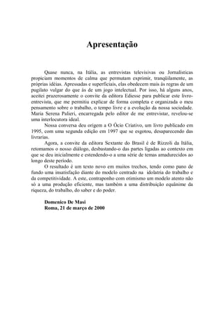 Apresentação


       Quase nunca, na Itália, as entrevistas televisivas ou Jornalísticas
propiciam momentos de calma que permutam exprimir, tranqüilamente, as
próprias idéias. Apressadas e superficiais, elas obedecem mais às regras de um
pugilato vulgar do que às de um jogo intelectual. Por isso, há alguns anos,
aceitei prazerosamente o convite da editora Ediesse para publicar este livro-
entrevista, que me permitiu explicar de forma completa e organizada o meu
pensamento sobre o trabalho, o tempo livre e a evolução da nossa sociedade.
Maria Serena Palieri, encarregada pelo editor de me entrevistar, revelou-se
uma interlocutora ideal.
       Nossa conversa deu origem a O Ócio Criativo, um livro publicado em
1995, com uma segunda edição em 1997 que se esgotou, desaparecendo das
livrarias.
       Agora, a convite da editora Sextante do Brasil é de Rizzoli da Itália,
retomamos o nosso diálogo, desbastando-o das partes ligadas ao contexto em
que se deu inicialmente e estendendo-o a uma série de temas amadurecidos ao
longo deste período.
       O resultado é um texto novo em muitos trechos, tendo como pano de
fundo uma insatisfação diante do modelo centrado na idolatria do trabalho e
da competitividade. A este, contraponho com otimismo um modelo atento não
só a uma produção eficiente, mas também a uma distribuição equânime da
riqueza, do trabalho, do saber e do poder.

      Domenico De Masi
      Roma, 21 de março de 2000
 
