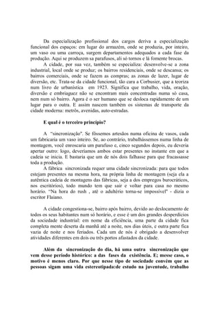 Da especialização profissional dos cargos deriva a especialização
funcional dos espaços: em lugar do armazém, onde se produzia, por inteiro,
um vaso ou uma carroça, surgem departamentos adequados a cada fase da
produção. Aqui se produzem sa parafusos, ali só tornos e lá fomente brocas.
       A cidade, por sua vez, também se especializa: desenvolve-se a zona
industrial, local onde se produz; os bairros residenciais, onde se descansa; os
bairros comerciais, onde se fazem as compras; as zonas de lazer, lugar de
diversão, etc. Trata-se da cidade funcional, tão cara a Corbusier, que a teoriza
num livro de urbanística em 1923. Significa que trabalho, vida, oração,
diversão e embriaguez não se encontram mais concentradas numa só casa,
nem num só bairro. Agora é o ser humano que se desloca rapidamente de um
lugar para o outra. E assim nascem também os sistemas de transporte da
cidade moderna: metrôs, avenidas, auto-estradas.

      E qual é o terceiro princípio?

       A “sincronização''. Se fôssemos artesãos numa oficina de vasos, cada
um fabricaria um vaso inteiro. Se, ao contrário, trabalhássemos numa linha de
montagem, você enroscaria um parafuso e, cinco segundos depois, eu deveria
apertar outro: logo, deveríamos ambos estar presentes no instante em que a
cadeia se inicia. E bastaria que um de nós dois falhasse para que fracassasse
toda a produção.
       A fábrica sincronizada requer uma cidade sincronizada: para que todos
estejam presentes na mesma hora, na própria linha de montagem (seja ela a
autêntica cadeia de montagens das fábricas, seja a dos empregos burocráticos,
nos escritórios), todo mundo tem que sair e voltar para casa no mesmo
horário. “Na hora do rush , até o adultério torna-se impossível'' - dizia o
escritor Flaiano.

       A cidade congestiona-se, bairro após bairro, devido ao deslocamento de
todos os seus habitantes num só horário, e esse é um dos grandes desperdícios
da sociedade industrial: em nome da eficiência, uma parte da cidade fica
completa mente deserta da manhã até a noite, nos dias úteis, e outra parte fica
vazia de noite e nos feriados. Cada um de nós é obrigado a desenvolver
atividades diferentes em dois ou três portos afastados da cidade.

      Além da sincronização do dia, há uma outra sincronização que
vem desse período histórico: a das fases da existência. E; messe caso, o
motivo é menos claro. Por que nesse tipo de sociedade convém que as
pessoas sigam uma vida estereotipada:de estudo na juventude, trabalho
 