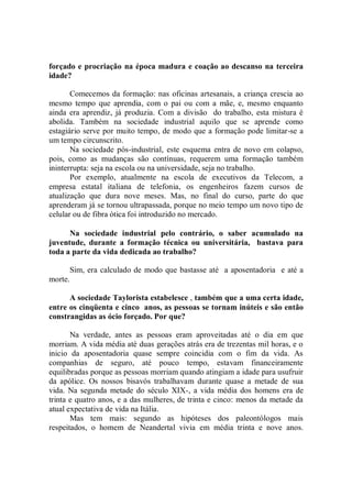 forçado e procriação na época madura e coação ao descanso na terceira
idade?

       Comecemos da formação: nas oficinas artesanais, a criança crescia ao
mesmo tempo que aprendia, com o pai ou com a mãe, e, mesmo enquanto
ainda era aprendiz, já produzia. Com a divisão do trabalho, esta mistura é
abolida. Também na sociedade industrial aquilo que se aprende como
estagiário serve por muito tempo, de modo que a formação pode limitar-se a
um tempo circunscrito.
       Na sociedade pós-industrial, este esquema entra de novo em colapso,
pois, como as mudanças são contínuas, requerem uma formação também
ininterrupta: seja na escola ou na universidade, seja no trabalho.
       Por exemplo, atualmente na escola de executivos da Telecom, a
empresa estatal italiana de telefonia, os engenheiros fazem cursos de
atualização que dura nove meses. Mas, no final do curso, parte do que
aprenderam já se tornou ultrapassada, porque no meio tempo um novo tipo de
celular ou de fibra ótica foi introduzido no mercado.

      Na sociedade industrial pelo contrário, o saber acumulado na
juventude, durante a formação técnica ou universitária, bastava para
toda a parte da vida dedicada ao trabalho?

      Sim, era calculado de modo que bastasse até a aposentadoria e até a
morte.

      A sociedade Taylorista estabelesce , também que a uma certa idade,
entre os cinqüenta e cinco anos, as pessoas se tornam inúteis e são então
constrangidas as ócio forçado. Por que?

       Na verdade, antes as pessoas eram aproveitadas até o dia em que
morriam. A vida média até duas gerações atrás era de trezentas mil horas, e o
inicio da aposentadoria quase sempre coincidia com o fim da vida. As
companhias de seguro, até pouco tempo, estavam financeiramente
equilibradas porque as pessoas morriam quando atingiam a idade para usufruir
da apólice. Os nossos bisavós trabalhavam durante quase a metade de sua
vida. Na segunda metade do século XIX-, a vida média dos homens era de
trinta e quatro anos, e a das mulheres, de trinta e cinco: menos da metade da
atual expectativa de vida na Itália.
       Mas tem mais: segundo as hipóteses dos paleontólogos mais
respeitados, o homem de Neandertal vivia em média trinta e nove anos.
 