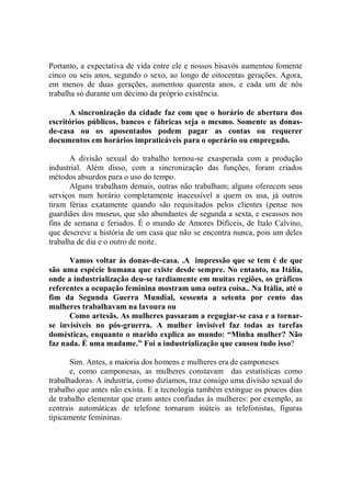 Portanto, a expectativa de vida entre ele e nossos bisavós aumentou fomente
cinco ou seis anos, segundo o sexo, ao longo de oitocentas gerações. Agora,
em menos de duas gerações, aumentou quarenta anos, e cada um de nós
trabalha só durante um décimo da próprio existência.

      A sincronização da cidade faz com que o horário de abertura dos
escritórios públicos, bancos e fábricas seja o mesmo. Somente as donas-
de-casa ou os aposentados podem pagar as contas ou requerer
documentos em horários impraticáveis para o operário ou empregado.

       A divisão sexual do trabalho tornou-se exasperada com a produção
industrial. Além disso, com a sincronização das funções, foram criados
métodos absurdos para o uso do tempo.
       Alguns trabalham demais, outras não trabalham; alguns oferecem seus
serviços num horário completamente inacessível a quem os usa, já outros
tiram férias exatamente quando são requisitados pelos clientes (pense nos
guardiães dos museus, que são abundantes de segunda a sexta, e escassos nos
fins de semana e feriados. É o mundo de Amores Difíceis, de Italo Calvino,
que descreve a história de um casa que não se encontra nunca, pois um deles
trabalha de dia e o outro de noite.

      Vamos voltar ás donas-de-casa. .A impressão que se tem é de que
são uma espécie humana que existe desde sempre. No entanto, na Itália,
onde a industrialização deu-se tardiamente em muitas regiões, os gráficos
referentes a ocupação feminina mostram uma outra coisa.. Na Itália, até o
fim da Segunda Guerra Mundial, sessenta a setenta por cento das
mulheres trabalhavam na lavoura ou
      Como artesãs. As mulheres passaram a regugiar-se casa e a tornar-
se invisíveis no pós-gruerra. A mulher invisível faz todas as tarefas
domésticas, enquanto o marido explica ao mundo: “Minha mulher? Não
faz nada. È uma madame.” Foi a industrialização que causou tudo isso?

       Sim. Antes, a maioria dos homens e mulheres era de camponeses
       e, como camponesas, as mulheres constavam das estatísticas como
trabalhadoras. A industria, como dizíamos, traz consigo uma divisão sexual do
trabalho que antes não exista. E a tecnologia também extingue os poucos dias
de trabalho elementar que eram antes confiadas às mulheres: por exemplo, as
centrais automáticas de telefone tornaram inúteis as telefonistas, figuras
tipicamente femininas.
 