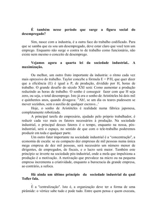 É também         nesse período que surge a             figura social do
desempregado?

       Sim, nasce com a industria, é a outra face do trabalho codificado. Para
que se samba que eu sou um desempregado, deve estar claro que você tem um
emprego. Enquanto não surge o contra to de trabalho como funcionário, não
existe nem mesmo o conceito de desemprego.

     Vejamos agora         a   quarta lei da       sociedade industrial..      A
maximização.

       Ou melhor, um outro fruto importante da industria: o ritmo cada vez
mais opressivo do trabalho. Taylor concebe a fórmula E = P/H, que quer dizer
que a eficiência (E) é igual a P, de produção, dividido por H, horas de
trabalho. O grande desafio do século XXI será: Como aumentar a produção
reduzindo as horas de trabalho. O sonho é conseguir fazer com que H seja
zero, ou seja, o total desemprego. Isto já era o sonho de Aristóteles há dois mil
e quinhentos anos, quando divagava: ”Ah!, se um dia os teares pudessem se
mover sozinhos, sem o auxílio de qualquer escravo...'
       Hoje, o sonho de Aristóteles é realidade numa fábrica japonesa,
completamente robotizada.
       A principal tarefa do empresário, ajudado pelo próprio trabalhador, é
reduzir cada vez mais os fatores necessários à produção. Na sociedade
industrial, o principal desses fatores é o tempo, enquanto na nossa, pós-
industrial, será o espaço, no sentido de que com o tele-trabalho poderemos
produzir em toda e qualquer parte.
       Um outro fator importante na sociedade industrial é a “concentração'', a
economia de escala: se eu compacto dez empresas de mil pessoas numa única
mega empresa de dez mil pessoas, será necessário um número menor de
dirigentes, de empregados, de fiscais, e o lucro será maior. Também este
princípio se inverte na sociedade pós-industrial, onde a mola que impulsiona a
produção é a motivação. A motivação que prevalece na micro ou na pequena
empresa incrementa a criatividade, enquanto a burocracia da grande empresa,
ao contrário, a sufoca.

      Há ainda um último princípio da sociedade industrial da qual
Tofler fala.
      .
      É a ''centralização''. Isto é, a organização deve ter a forma de uma
pirâmide: o vértice sabe tudo e pode tudo. Entre quem pensa e quem executa,
 