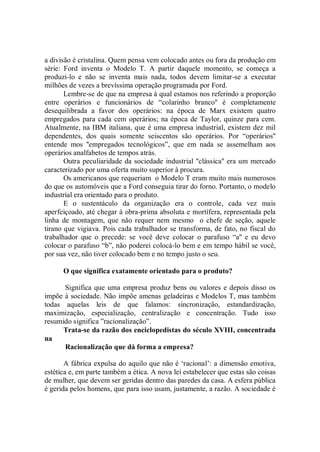 a divisão é cristalina. Quem pensa vem colocado antes ou fora da produção em
série: Ford inventa o Modelo T. A partir daquele momento, se começa a
produzi-lo e não se inventa mais nada, todos devem limitar-se a executar
milhões de vezes a brevíssima operação programada por Ford.
       Lembre-se de que na empresa à qual estamos nos referindo a proporção
entre operários e funcionários de “colarinho branco'' é completamente
desequilibrada a favor dos operários: na época de Marx existem quatro
empregados para cada cem operários; na época de Taylor, quinze para cem.
Atualmente, na IBM italiana, que é uma empresa industrial, existem dez mil
dependentes, dos quais somente seiscentos são operários. Por “operários''
entende mos ''empregados tecnológicos”, que em nada se assemelham aos
operários analfabetos de tempos atrás.
       Outra peculiaridade da sociedade industrial ''clássica'' era um mercado
caracterizado por uma oferta muito superior à procura.
       Os americanos que requeriam o Modelo T eram muito mais numerosos
do que os automóveis que a Ford conseguia tirar do forno. Portanto, o modelo
industrial era orientado para o produto.
       E o sustentáculo da organização era o controle, cada vez mais
aperfeiçoado, até chegar à obra-prima absoluta e mortífera, representada pela
linha de montagem, que não requer nem mesmo o chefe de seção, aquele
tirano que vigiava. Pois cada trabalhador se transforma, de fato, no fiscal do
trabalhador que o precede: se você deve colocar o parafuso “a'' e eu devo
colocar o parafuso “b”, não poderei colocá-lo bem e em tempo hábil se você,
por sua vez, não tiver colocado bem e no tempo justo o seu.

      O que significa exatamente orientado para o produto?

      Significa que uma empresa produz bens ou valores e depois disso os
impõe à sociedade. Não impõe amenas geladeiras e Modelos T, mas também
todas aquelas leis de que falamos: sincronização, estandardização,
maximização, especialização, centralização e concentração. Tudo isso
resumido significa ”racionalização”.
      Trata-se da razão dos enciclopedistas do século XVIII, concentrada
na
      Racionalização que dá forma a empresa?

       A fábrica expulsa do aquilo que não é ‘racional’: a dimensão emotiva,
estética e, em parte também a ética. A nova lei estabelecer que estas são coisas
de mulher, que devem ser geridas dentro das paredes da casa. A esfera pública
é gerida pelos homens, que para isso usam, justamente, a razão. A sociedade é
 