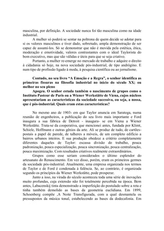 masculina, por definição. A sociedade nunca foi tão masculina como na idade
industrial.
       A mulher só poderá se sentar na poltrona de quem decide se adotar para
si os valores masculinos e tiver dado, sobretudo, ampla demonstração de ser
capaz de assumi-los. Só se demonstrar que não é movida pela estética, ética,
moderação e emotividade, valores contrastantes com o ideal Taylorista do
bom executivo, mas que são válidas e úteis para que se seja criativo.
       Portanto, a mulher re-emerge no mercado de trabalho e adquire o direito
à cidadania só hoje, na nova sociedade pós-industrial, de tipo andrógino. E
num tipo de profissão ligado à moda, à pesquisa científica ou ao jornalismo.

       Contudo, no seu livro “A Emoção e a Regra”, o senhor identifica as
primeiras fissuras na filosofia industrial no ínicio do século XX; ou
melhor no seu pleno
       Apogeu. O senhor estuda também o nascimento de grupos como o
Instituto Pasteur de Paris ou a Wiener Werkstätte de Viena, cujos núcleos
apresentariam as características da sociedade sucessiva, ou seja, a nossa,
que é pós-industrial. Quais eram estas características?

       No mesmo ano de 1903- em que Taylor anuncia em Saratoga, numa
reunião de engenheiros, a publicação do seu livro mais importante e Ford
inaugura a sua fábrica de Detroit - inaugura- se em Viena a Wiener
Werkstätte. Trata-se da cooperativa, que mencionei antes, fundada por Klimt,
Schiele, Hoffmann e outras gênios da arte. Ali se produz de tudo, de cartões-
postais a papel de parede, de talheres a móveis, de um completo edifício a
bairros urbanos inteiros. E sua produção obedece a critério completamente
diferentes daqueles de Taylor: escassa divisão do trabalho, pouca
padronização, pouca especialização, pouca sincronização, pouca centralização,
pouca maximização. Com resultados criativos realmente extraordinários.
       Grupos como esse seriam considerados o último esplendor do
artesanato do Renascimento. Em vez disso, porém, eram os primeiros germes
da sociedade pós-industrial. Atualmente, uma empresa organizada nos termos
de Taylor e de Ford é condenada à falência. Se, ao contrário, é organizada
segundo os princípios da Wiener Werkstätte, pode prosperar.
       Junto a isso, na virada do século aconteceu toda uma série de inovações
muito profundas, cuja extensão não foi totalmente percebida na época. Bem
antes, Labacenskij tinta demonstrado a imperfeição do postulado sobre a reta e
tinha também demolido as bases da geometria euclidiana. Em 1899,
Schoenberg compõe ,A Noite Transfigurada, com a qual desmantela os
pressupostos da música tonal, estabelecendo as bases da dodecafonia. Em
 