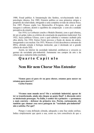 1900, Freud publica A Interpretação dos Sonhos, revolucionando toda a
psicologia clássica. Em 1905, Einstein publica os seus primeiros artigos a
propósito da relatividade, obrigando a uma completa revisão da ciência física.
Em 1907, Picasso expõe Les Demoiselles d’Avignon, obra com a qual
inaugura o cubismo, destrói o equilíbrio da composição e com ele a unidade
perceptiva da simetria.
      Em 1918, Le Corbusier concbe o Modelo Dominó, com o qual elimina,
de um só golpe, todos os critérios de construção da arquitetura tradicional. Em
1922, Joyce publicas Ulisses, com o qual substitui o romance acabado pela
obra aberta. Em 1934, Enrico Fermi provoca a fissão do átomo de urânio,
inaugurando a era nuclear. Em 1953, Watson e Crick descobrem a estrutura do
DNA, abrindo estrada à biologia molecular, que é destinada ser a grande
ciência do século XXI.
      Assim, no interior da sociedade industrial, aninham-se e crescem os
germes da sociedade pós-industrial. Justamente nos campos da arte e da
ciência que a industria tinha esnobado.
      Quarto Capít ulo

      Nem Rir nem Chorar Mas Entender


     Viemos para cá para rir ou para chorar, estamos para nascer ou
estamos para morrer?
     Carlos Fuentes



       Vivemos num mundo novo? Ou a sociedade industrial, apesar de
ter se transformado, ainda não chegou ao ponto final? A discussão entre
os intelectuais prossegue. Na Itália, o senhor foi o primeiro - e permanece
o mais convicto - defensor da primeira tese. Porém, curiosamente, diz
também que chamar essa nova paisagem de "sociedade pós-industrial"
não o satisfaz. Por quê?

      Porque é uma definição cômoda, adequada a uma fase ainda confusa.
Indica simplesmente que quem a usa, como eu, tem consciência de que o
 
