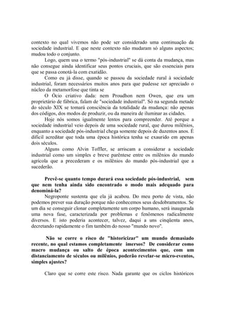 contexto no qual vivemos não pode ser considerado uma continuação da
sociedade industrial. E que neste contexto não mudaram só alguns aspectos;
mudou todo o conjunto.
       Logo, quem usa o termo "pós-industrial'' se dá conta da mudança, mas
não consegue ainda identificar seus pontos cruciais, que são essenciais para
que se passa conotá-la com exatidão.
       Como eu já disse, quando se passou da sociedade rural à sociedade
industrial, foram necessários muitos anos para que pudesse ser apreciado o
núcleo da metamorfose que tinta se
       O Ócio criativo dada: nem Proudhon nem Owen, que era um
proprietário de fábrica, falam de "sociedade industrial". Só na segunda metade
do século XIX se tomará consciência da totalidade da mudança: não apenas
dos códigos, dos modos de produzir, ou da maneira de iluminar as cidades.
       Hoje nós somos igualmente lentos para compreender. Até porque a
sociedade industrial veio depois de uma sociedade rural, que durou milênios,
enquanto a sociedade pós-industrial chega somente depois de duzentos anos. É
difícil acreditar que toda uma época histórica tenha se exaurido em apenas
dois séculos.
       Alguns como Alvin Toffler, se arriscam a considerar a sociedade
industrial como um simples e breve parêntese entre os milênios do mundo
agrícola que a precederam e os milênios do mundo pós-industrial que a
sucederão.

      Prevê-se quanto tempo durará essa sociedade pós-industrial, sem
que nem tenha ainda sido encontrado o modo mais adequado para
denominá-la?
      Negroponte sustenta que ela já acabou. Do meu porto de vista, não
podemos prever sua duração porque não conhecemos seus desdobramentos. Se
um dia se conseguir clonar completamente um corpo humano, será inaugurada
uma nova fase, caracterizada por problemas e fenômenos radicalmente
diversos. E isto poderia acontecer, talvez, daqui a uns cinqüenta anos,
decretando rapidamente o fim também do nosso "mundo novo''.

      Não se corre o risco de "historicizar" um mundo demasiado
recente, no qual estamos completamente imersos? De considerar como
macro mudança ou salto de época acontecimentos que, com um
distanciamento de séculos ou milênios, poderão revelar-se micro-eventos,
simples ajustes?

      Claro que se corre este risco. Nada garante que os ciclos históricos
 