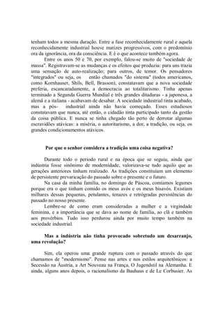 tenham todos a mesma duração. Entre a fase reconhecidamente rural e aquela
reconhecidamente industrial houve matizes progressivos, com o predomínio
ora da ignorância, ora da consciência. E é o que acontece também agora.
       Entre os anos 50 e 70, por exemplo, falou-se muito de ''sociedade de
massa". Registravam-se as mudanças e os efeitos que produzia: para uns trazia
uma sensação de auto-realização; para outros, de temor. Os pensadores
"integrados'' ou seja, os    então chamados "do sistema'' (todos americanos,
como Kornhauser, Shils, Bell, Brasson), constatavam que a nova sociedade
preferia, escancaradamente, a democracia ao totalitarismo. Tinha apenas
terminado a Segunda Guerra Mundial e três grandes ditaduras - a japonesa, a
alemã e a italiana - acabavam de desabar. A sociedade industrial tinta acabado,
mas a pós-        industrial ainda não havia começado. Esses estudiosos
constatavam que nunca, até então, o cidadão tinta participado tanto da gestão
da coisa pública. E nunca se tinha chegado tão perto de derrotar algumas
escravidões atávicas: a miséria, o autoritarismo, a dor, a tradição, ou seja, os
grandes condicionamentos atávicos.


       Por que o senhor considera a tradição uma coisa negativa?

      Durante todo o período rural e na época que se seguiu, ainda que
indústria fosse sinônimo de modernidade, valorizava-se tudo aquilo que as
gerações anteriores tinham realizado. As tradições constituíam um elemento
de persistente prevaricação do passado sobre o presente e o futuro.
      Na casa da minha família, no domingo de Páscoa, comíamos legumes
porque era o que tinham comido os meus avós e os meus bisavós. Existiam
milhares dessas pequenas, petulantes, tenazes e retrógradas persistências do
passado no nosso presente.
      Lembre-se de como eram consideradas a mulher e a virgindade
feminina, e a importância que se dava ao nome de família, ao clã e também
aos provérbios. Tudo isso perdurou ainda por muito tempo também na
sociedade industrial.

     Mas a indústria não tinha provocado sobretudo um desarranjo,
uma revolução?

       Sim, ela operou uma grande ruptura com o passado através do que
chamamos de "modernismo''. Pense nas artes e nos estilos arquitetônicos: a
Secessão na Áustria, a Art Nouveau na França, O Jugendstil na Alemanha. E
ainda, alguns anos depois, o racionalismo da Bauhaus e de Le Corbusier. As
 