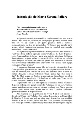 Introdução de Maria Serena Paliere


      Esta é uma guia bem estranha, moça.
      Através dela não verás tão—somente
      a casca amarela e luminosa da laranja.
      Jorge Amado

        Antigamente as famílias aristocráticas escolhiam um lema para os seus
brasões. Hoje todos nós, cada um por conta própria, podemos escolher o seu,
mas em vez de esculpi-lo em pedra podemos deixá-lo flutuando
permanentemente na tela do computador. “O homem que trabalha perde
tempo precioso'' é exatamente o lema que flutua, em espanhol, no computador
do Professor Domenico De Masi.
        Isto significa que para ele trabalhar o menos possível é uma filosofia de
vida? Ou a frase traduz a aspiração a uma virtude que lhe falta? Digamos -
com a força paradoxal do humor - que o lema sintetiza a teoria de De Masi: o
futuro pertence a quem souber libertar-se da idéia tradicional do trabalho
como obrigação ou dever e for capaz de apostar num sistema de atividades,
onde o trabalho se confundirá com o tempo livre, com o estudo e com o jogo,
enfim, com o “ócio criativo”,
        É justamente disso que vamos falar ao longe das páginas deste livro.
Como premissa, gostaríamos de tentar uma abordagem indiscreta: entrar na
vida do estudioso para verificar se existe uma coerência entre a teoria e a
prática. Isto é, se o sociólogo pode dizer: “Faça o que eu digo e faça o que eu
faço”. De Masi nasceu em Rotello, na província de Campobasso, no sul da
Itália, no dia 1º de fevereiro de 1938. Perdeu o pai muito cedo. Viveu em três
cidades diferentes: Nápoles, Milão e Roma.
        Viajou muito. Para usar uma expressão adequada ao mundo cadenciado
da escola, pode-se dizer que ele sempre foi “adiantado em um ano”. Tanto no
sentido metafórico, porque nutre um interesse obstinado pelo futuro, como no
sentido literal, porque pulou alguns anos do curso primário e continuou a
queimar quase todas as etapas clássicas.
        Aos dezenove anos já publicava, na revista Nord e Sud, ensaios de
Sociologia Urbana e do Trabalho. Com vinte e dois ensinava na Universidade
de Nápoles. E depois, por mais de trinta anos, desenvolveu uma atividade
frenética. Com sua primeira mulher teve duas filhas, que criou durante alguns
anos como ''pai solteiro''. É apaixonado pela estética, por decoração e até pelas
 