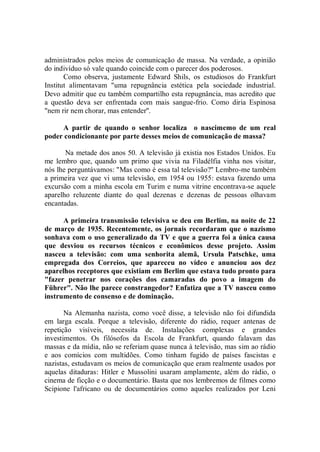 administrados pelos meios de comunicação de massa. Na verdade, a opinião
do indivíduo só vale quando coincide com o parecer dos poderosos.
       Como observa, justamente Edward Shils, os estudiosos do Frankfurt
Institut alimentavam "uma repugnância estética pela sociedade industrial.
Devo admitir que eu também compartilho esta repugnância, mas acredito que
a questão deva ser enfrentada com mais sangue-frio. Como diria Espinosa
"nem rir nem chorar, mas entender''.

     A partir de quando o senhor localiza o nascimemo de um real
poder condicionante por parte desses meios de comunicação de massa?

       Na metade dos anos 50. A televisão já existia nos Estados Unidos. Eu
me lembro que, quando um primo que vivia na Filadélfia vinha nos visitar,
nós lhe perguntávamos: "Mas como é essa tal televisão?'' Lembro-me também
a primeira vez que vi uma televisão, em 1954 ou 1955: estava fazendo uma
excursão com a minha escola em Turim e numa vitrine encontrava-se aquele
aparelho reluzente diante do qual dezenas e dezenas de pessoas olhavam
encantadas.

      A primeira transmissão televisiva se deu em Berlim, na noite de 22
de março de 1935. Recentemente, os jornais recordaram que o nazismo
sonhava com o uso generalizado da TV e que a guerra foi a única causa
que desviou os recursos técnicos e econômicos desse projeto. Assim
nasceu a televisão: com uma senhorita alemã, Ursula Patschke, uma
empregada dos Correios, que apareceu no vídeo e anunciou aos dez
aparelhos receptores que existiam em Berlim que estava tudo pronto para
"fazer penetrar nos corações dos camaradas do povo a imagem do
Führer". Não lhe parece constrangedor? Enfatiza que a TV nasceu como
instrumento de consenso e de dominação.

       Na Alemanha nazista, como você disse, a televisão não foi difundida
em larga escala. Porque a televisão, diferente do rádio, requer antenas de
repetição visíveis, necessita de. Instalações complexas e grandes
investimentos. Os filósofos da Escola de Frankfurt, quando falavam das
massas e da mídia, não se referiam quase nunca à televisão, mas sim ao rádio
e aos comícios com multidões. Como tinham fugido de países fascistas e
nazistas, estudavam os meios de comunicação que eram realmente usados por
aquelas ditaduras: Hitler e Mussolini usaram amplamente, além do rádio, o
cinema de ficção e o documentário. Basta que nos lembremos de filmes como
Scipione l'africano ou de documentários como aqueles realizados por Leni
 